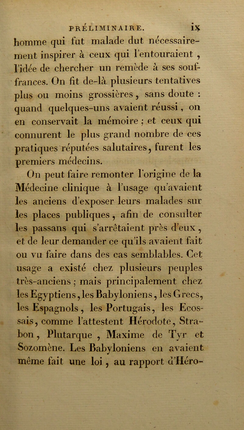 homme qui fut malade dut nécessaire- ment inspirer à ceux qui l’entouraient , l’idée de chercher un remède à ses souf- frances. On fit de-là plusieurs tentatives plus ou moins grossières 5 sans doute : quand quelques-uns avaient réussi, on en conservait la mémoire ; et ceux qui connurent le plus grand nombre de ces pratiques réputées salutaires ^ furent les premiers médecins. On peut faire remonter l’origine de la Médecine clinique à l’usage qu’avaient les anciens d’exposer leurs malades sur les places publiques, afin de consulter les passans qui s’arrêtaient près d’eux, et de leur demander ce qu’ils avaient fait ou vu faire dans des cas semblables. Cet usage a existé chez plusieurs peuples très-anciens ; mais principalement chez les Egyptiens, les Babyloniens, les Grecs, les Espagnols, les Portugais, les Ecos- sais, comme l’attestent Hérodote, Stra- bon, Plutarque , Maxime de Tyr et Sozomène. Les Babyloniens en avaient même fait une loi, au rapport ct’Héro-