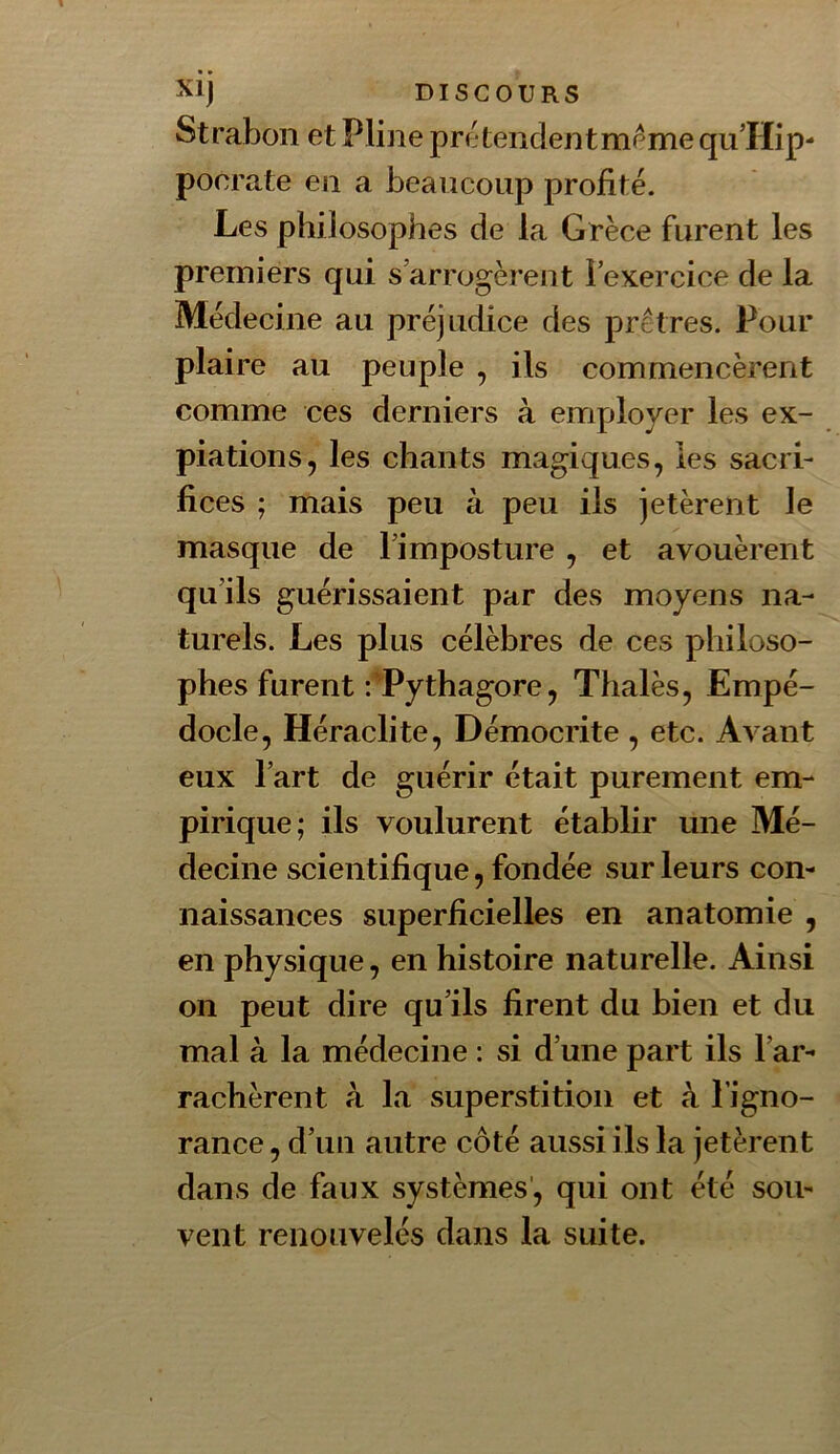Strabon et Pline pré tendent meme qu’Hip- pocrate en a beancoiip profité. Les philosophes de la Grèce furent les premiers qui s’arrogèrent l’exercice de la Médecine au préjudice des prêtres. Pour plaire au peuple , ils commencèrent comme ces derniers à employer les ex- piations, les chants magiques, les sacri- fices ; mais peu à peu ils jetèrent le masque de l’imposture , et avouèrent qu’ils guérissaient par des moyens na- turels. Les plus célèbres de ces philoso- phes furent f'Pythagore, Thalès, Empé- docle, Héraclite, Démocrite , etc. Avant eux l’art de guérir était purement em- pirique; ils voulurent établir une Mé- decine scientifique, fondée sur leurs con- naissances superficielles en anatomie , en physique, en histoire naturelle. Ainsi on peut dire qu’ils firent du bien et du mal à la médecine : si d’une part ils l’ar- rachèrent à la superstition et à l’igno- rance , d’un autre côté aussi ils la jetèrent dans de faux systèmes', qui ont été sou- vent renouvelés dans la suite.