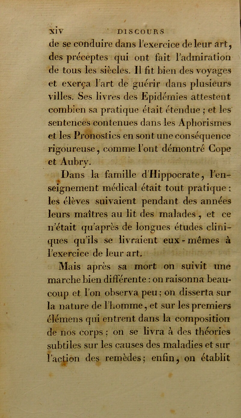 de se cofiduire dans lexercice de leur art, des préceptes qui ont fait l’admiration de tous les siècles. Il fit bien des voyages et exerça l’art de guérir dans plusieurs villes. Ses livres des Epidémies attestent combien sa pratique était étendue ; et les sentences contenues dans les Aphorismes et les Pronostics en sont une conséquence rigoureuse, comme l’ont démontré Cope et Aubry. Dans la famille d’Hippocrate, l’en- seignement médical était tout pratique t les élèves suivaient pendant des années leurs maîtres au lit des malades, et ce n’était qu’après de longues études clini- ques qu’ils se livraient eux - mêmes à l’exercice de leur art. Mais après sa mort on suivit une marche bien différente : on raisonna beau- coup et l’on observa peu ; on disserta sur la nature de l’homme, et sur les premiers élémens qui entrent dans la com|X)sition de nos corps ; on se livra à des théories subtiles sur les causes des maladies et sur l’action des remèdes; enfin, on établit .7* *