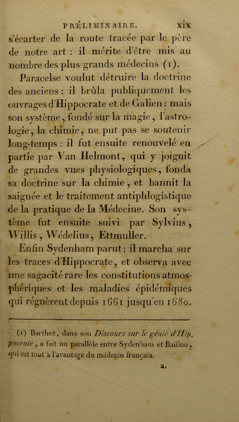 s'écarter de la route tracée par le père de notre art : il mérite d’être mis au nombre des plus grands médecins (i). Paracelse voulut détruire la doctrine des anciens ; il brûla publiquement les ouvrages d’Hippocrate et de Galien ; mais son système, fondé sur la magie, l’astro- logie , la chimie, ne put pas se soutenir long-temps : il fut ensuite renouvelé en partie par Van Helmont, qui y joignit de grandes vues physiologiques, fonda sa doctrine sur la chimie , et bannit la saignée et le traitement antiphlogistique de la pratique de la Médecine. Son sys- tème fut ensuite suivi par Sylvius, Willis , Wédelius, Ettmuller. Enfin Sydenham parut ; il marcha sur les traces d’Hippocrate, et observa avec une sagacité rare les constitutions atmos- phériques et les maladies épidémiques qui régnèrent depuis i66i jusqu’en 1680. (t) Barthez, clans son Discours sur le génie d'Hip. pocralc , a fuit un parallèle entre Sydenham et Baillou, <]'h est tout à l’avantage du médecin français.