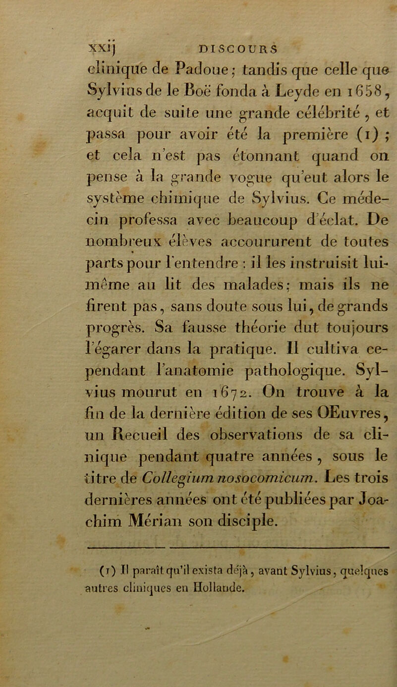 clinique de Padoue,’ tandis que celle que Sylvius de le Boë fonda à Leyde en 1658, acquit de suite une grande célébrité, et passa pour avoir été la première (i) ; et cela n’est pas étonnant quand on pense à la grande vogue qu’eut alors le système chimique de Sylvius. Ce méde- cin professa avec beaucoup d’éclat. De nombreux élèves accoururent de toutes parts pour fentendre : il les instruisit lui- méme au lit des malades; mais ils ne firent pas, sans doute sous lui, de grands progrès. Sa fausse théorie dut toujours l’égarer dans la pratique. 11 cultiva ce- pendant l’anatomie pathologique. Syl- vius mourut en 1672. On trouve à la fin de la dernière édition de ses OEuvres, un Recueil des observations de sa cli- nique pendant quatre années , sous le titre de CoUegium nosocomicum. Les trois dernières années ont été publiées par Joa- chim Mérian son disciple. (i) Il paraît.qu’il exista déjà, avant Sylvius, quelques autres cliniques en Hollande.