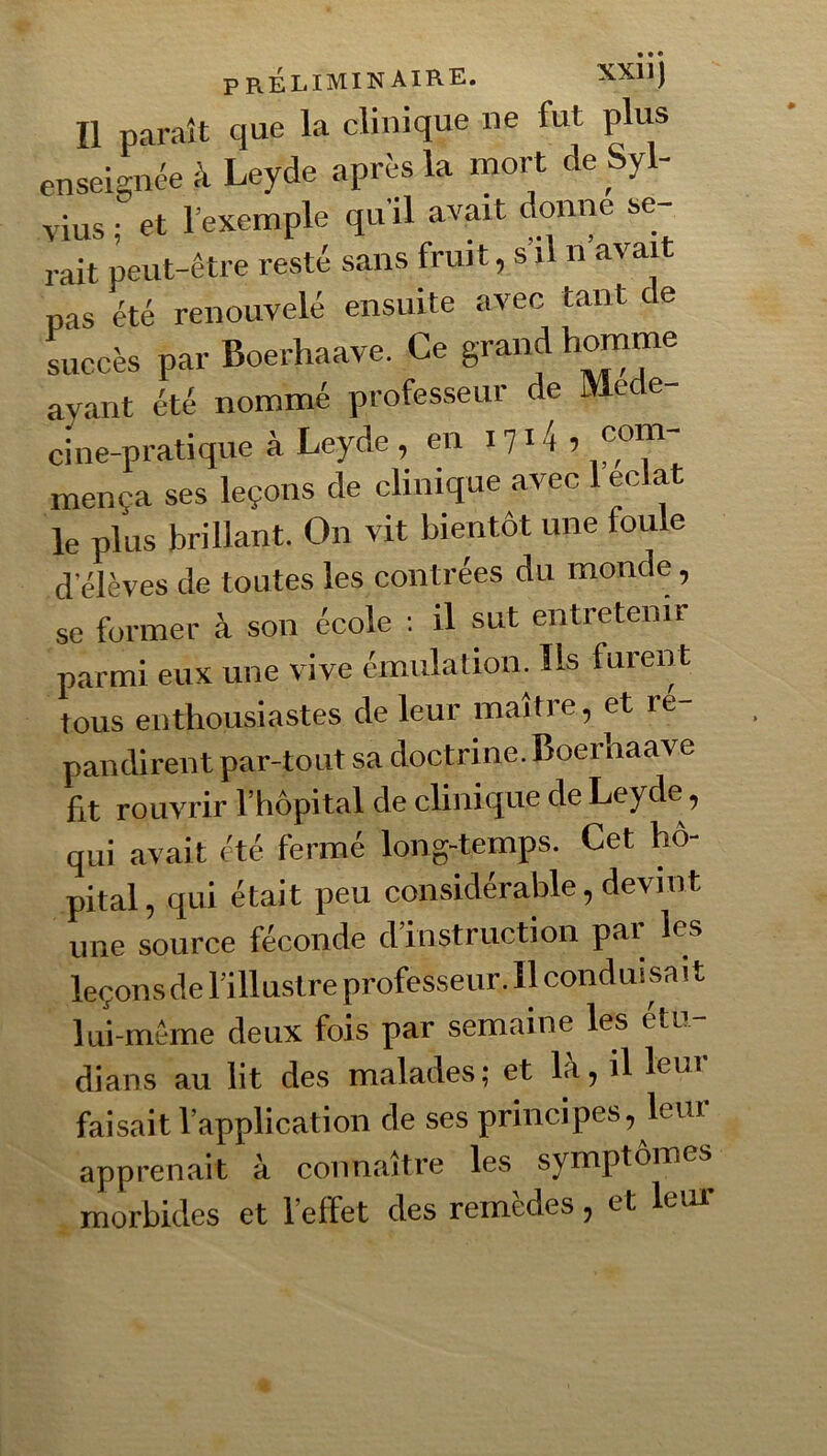 Il paraît que la clinique ne fut plus enseknée à Leyde aprè-s la mort de Syl- vius ■ et l’exemple qu’il avait donne se- rait peut-être resté sans fruit, s’il n’avait pas été renouvelé ensuite avec tant de succès par Boerhaave. Ce grand ayant été nommé professeur de Me e- cine-pratique à Leyde, en 1714, com- mença ses leçons de clinique avec 1 éclat le plus brillant. On vit bientôt une foule d’élèves de toutes les contrées du monde, se former à son école : il sut entretenir parmi eux une vive émulation. Ils furent tous enthousiastes de leur maître, et ré- pandirent par-tout sa doctrine. Boerhaave fit rouvrir l’hôpital de clinique de Leyde, qui avait été fermé long-temps. Cet hô- pital, qui était peu considérable, devint une source féconde d instruction pai les leçons de l’illustre professeur. 11 conduisait lui-même deux fois par semaine les étu- dians au lit des malades; et là, il leur faisait l’application de ses principes, leur apprenait à connaître les symptômes morbides et l’effet des remèdes, et leur