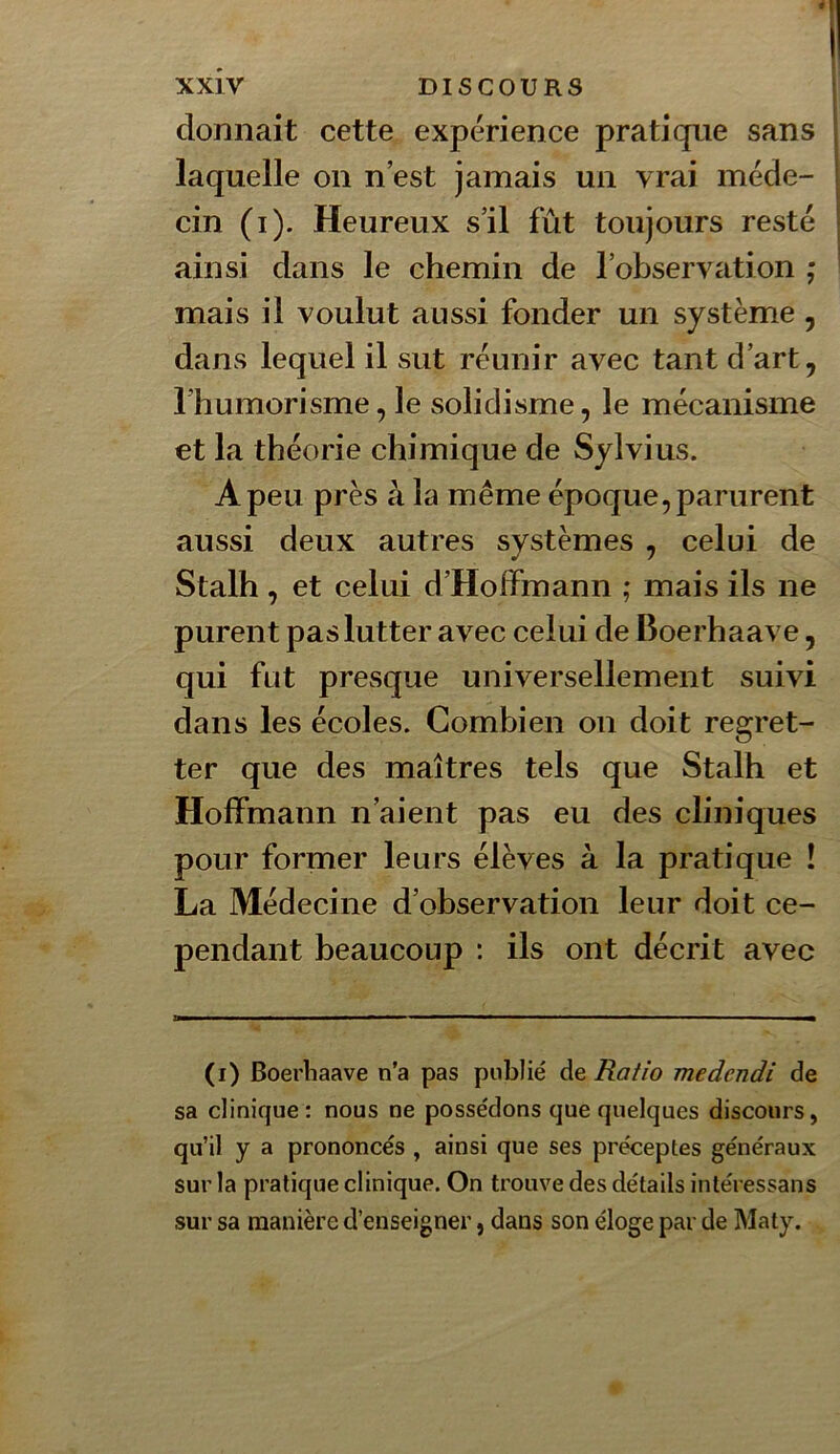donnait cette expérience pratique sans laquelle on n’est jamais un vrai méde- cin (i). Heureux s’il fût toujours resté ainsi dans le chemin de l’observation ; mais il voulut aussi fonder un système , dans lequel il sut réunir avec tant d’art, l’humorisme, le solidisme, le mécanisme et la théorie chimique de Sylvius. A peu près à la même époque, parurent aussi deux autres systèmes , celui de Stalh , et celui d’Hoffmann ; mais ils ne purent pas lutter avec celui de Boerhaave, qui fut presque universellement suivi dans les écoles. Combien on doit regret- ter que des maîtres tels que Stalh et Hoffmann n’aient pas eu des cliniques pour former leurs élèves à la pratique ! La Médecine d’observation leur doit ce- pendant beaucoup : ils ont décrit avec (i) Boerliaave n’a pas publié de Ratio medendi de sa clinique: nous ne possédons que quelques discours, qu’il y a prononcés , ainsi que ses préceptes généraux sur la pratique clinique. On trouve des détails intéressans sur sa manière d’enseigner, dans son éloge par de Maty.