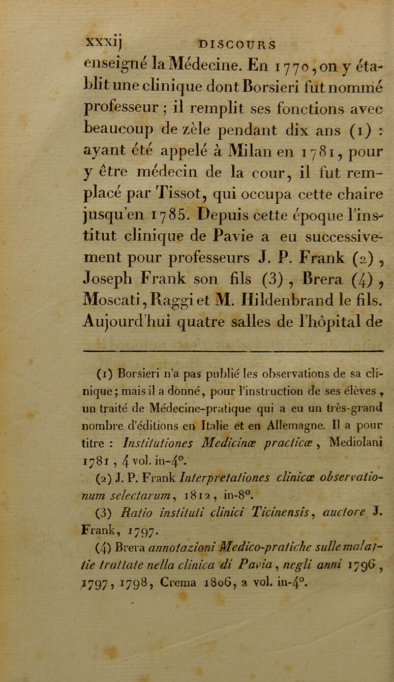 enseigné la Médecine. En 17 70, on y éta- blit une clinique dontBorsieri futnomnié professeur ; il remplit ses fonctions avec beaucoup de zèle pendant dix ans (i) : ayant été appelé à Milan en 1781, pour y être médecin de la cour, il fut rem- placé par Tissot, qui occupa cette chaire jusqu’en 1785. Depuis cette époque l’ins- titut clinique de Pavie a eu successive- ment pour professeurs J. P. Frank (2) , Joseph Frank son fils (3) , Brera (4) , Moscati, Raggi et M. Hildenbrand le fils. Aujourd’hui quatre salles de l’hôpital de (1) Borsieri n’a pas publié les observations de sa cli- nique; mais il a donné, pour l’instruction de ses élèves , un traité de Médecine-pratique qui a eu un très-grand nombre d’éditions en Italie et en Allemagne. Il a pour titre : Institutiones Medicinœ praciîcœ , Mediolani 1781,4 vol, 111-4^^. (2) J. P. Frank Interpreiationes cîinicœ ohsermiio- num select arum, 1812, in-8°. (3) Ratio institua clinici Ticinensis ^ auctore J. Frank, 1797. (4) Brera annotazioni Medico-pratiche suUemalaf- tie tratiatc nella clinica di Pavia , negli anni I79(> ,