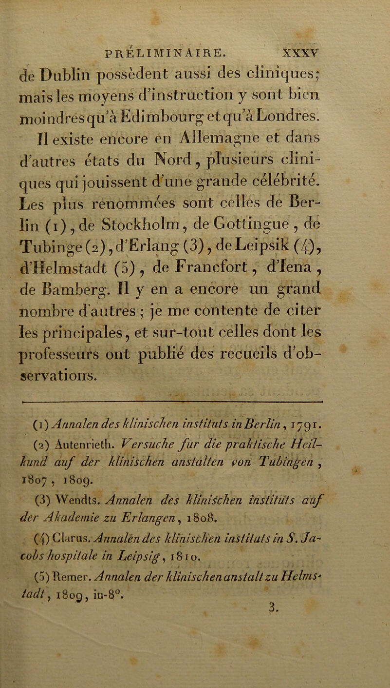 de Dublin possèdent aussi des cliniques; mais les moyens d’instruction y sont bien moindresqu’àEdimbourg et qu a Londres. Il existe encore en Allemas^ne et dans d’autres états du Nord, plusieurs clini- ques qui jouissent d’une grande célébrité. Les plus renommées sont celles de Ber- lin (i) , de Stockholm, de Gottingue , de Tubinge (2),d’Erlang (3), deLeipsik (4), d’Helmstadt (5) , de Francfort, d’Iena , de Bamberg. Il y en a encore un grand nombre d'autres ; je me contente de citer les principales, et sur-tout celles dont les professeurs ont publié des recueils d’ob- servations. ( I ) Arinalen des klinischen instituts in Berlin, 1791. (2) Autenrieth. Versuche fur die praktische Heil- kund auf der klinischen ans tait en von Tubingen , 1807 , 1809. (3) Wendts. Annalen des klinischen instituts auf der Akademie zu Erlangcn^ 1808. (4) Clarus. Annalén des klinisclien instituts in S. Ja^ cobs hospitale in Leipsig, 1810. (5) Retner. Annalen der klinischen anstall zu HclmS“ tadt, i8og, in-8°. 3.