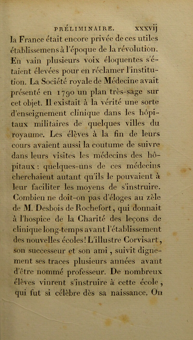 la France était encore privée de ces utiles établissemens à l’époque de la révolution. En vain plusieurs voix éloquentes s’é- taient élevées pour en réclamer l’institu- tion. La Société royale de Médecine avait présenté en 1790 un plan très-sage sur cet objet. Il existait à la vérité une sorte d’enseignement clinique dans les hôpi- taux militaires de quelques villes du royaume. Les élèves à la fin de leurs cours avaient aussi la coutume de suivre dans leurs visites les médecins des hô- pitaux : quelques-uns de ces médecins cherchaient autant qu’ils le pouvaient à leur faciliter les moyens de s’instruire. Combien ne doit-on pas d’éloges au zèle de M. Desbois deRochefort, qui donnait à l’hospice de la Charité des leçons de clinique long-temps avant l’établissement des nouvelles écoles! L’illustre Corvisart, son successeur et son ami, suivit digne- ment ses traces plusieurs années avant d’etre nommé professeur. De nombreux élèves vinrent s’instruire à cette école , qui fut si célèbre dès sa naissance. On