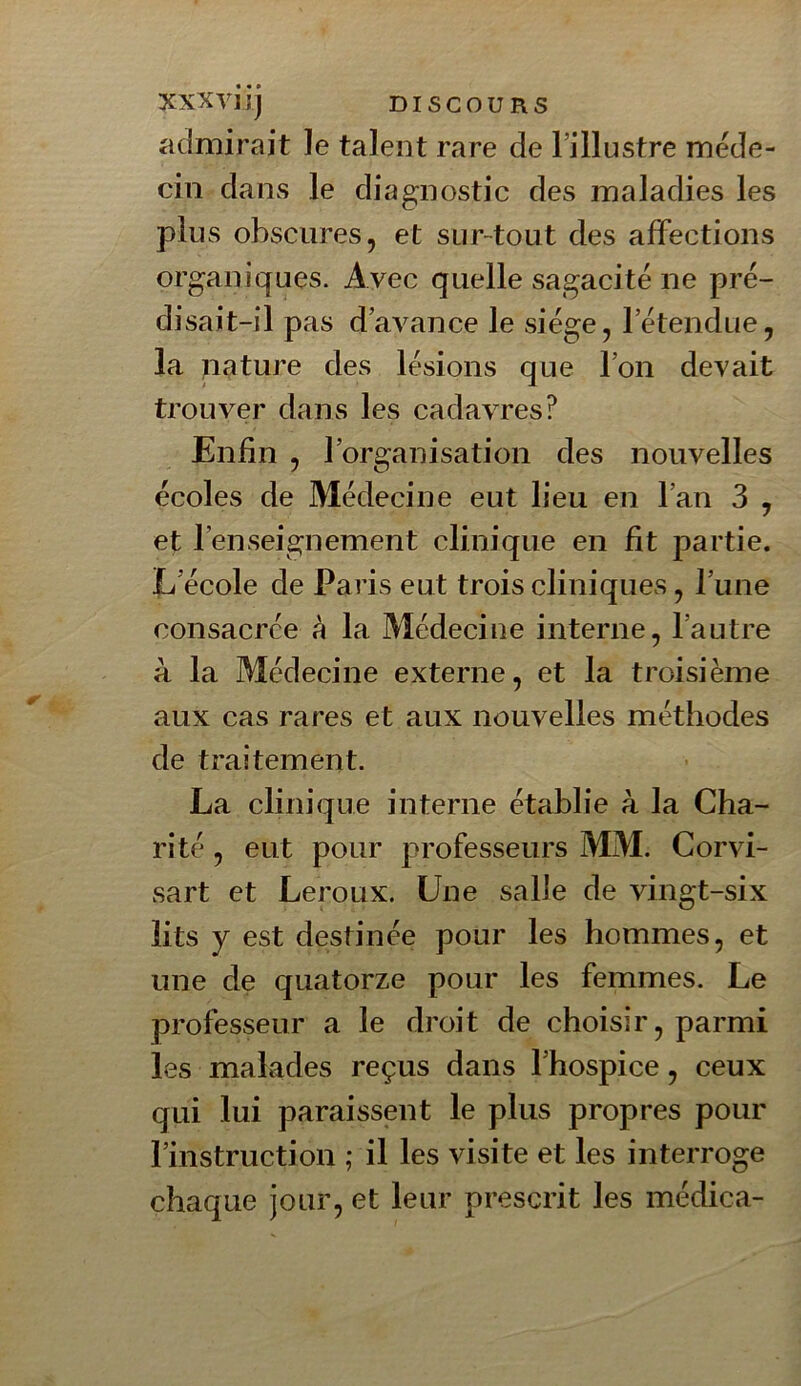XXXVljJ DISCOURS admirait le talent rare de l’illustre méde- cin dans le diagnostic des maladies les plus obscures, et sur-tout des affections organiques. Avec quelle sagacité ne pré- disait-il pas d’avance le siège, l’étendue, la pâture des lésions que l’on devait trouver dans les cadavres? Enfin , l’organisation des nouvelles écoles de Médecine eut lieu en l’an 3 , et l’enseignement clinique en fit partie. E'école de Paris eut trois cliniques, l’une consacrée à la Médecine interne, l’autre à la Médecine externe, et la troisième aux cas rares et aux nouvelles méthodes de traitement. La clinique interne établie à la Cha- rité , eut pour professeurs MM. Corvi- sart et Leroux. Une salie de vingt-six lits y est destinée pour les hommes, et une de quatorze pour les femmes. Le professeur a le droit de choisir, parmi les malades reçus dans l’hospice, ceux qui lui paraissent le plus propres pour l’instruction ; il les visite et les interroge chaque jour, et leur prescrit les médica-