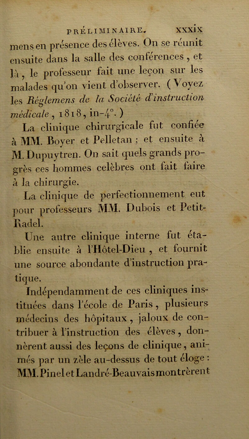 rneiis en présence deseleves. On se reunit ensuite dans Ici salle des conférences ^ et l'i, le professeur fait une leçon sur les malades qu’on vient d’observer. ( Voyez les Ré^lejïiens de la Société d instruction médicale , 1818, in~4°- ) La clinique chirurgicale fut confiée à MM. Boyer et Pelletan ; et ensuite à M. Dupuytren. On sait quels grands pro- grès ces hommes célébrés ont fait faire à la chirurgie. La clinique de perfectionnement eut pour professeurs MM. Dubois et Petit- Radel. Une autre clinique interne fut éta- blie ensuite à l’Hôtel-Dieu 5 et fournit une source abondante d’instruction pra- tique. Indépendamment de ces cliniques ins- tituées dans l’école de Paris, plusieurs médecins des hôpitaux, jaloux de con- tribuer à rinstmction des élèves, don- nèrent aussi des leçons de clinique, ani- més par un zèle au-dessus de tout éloge : MM. Pinel et Landré-Beauvais montrèrent