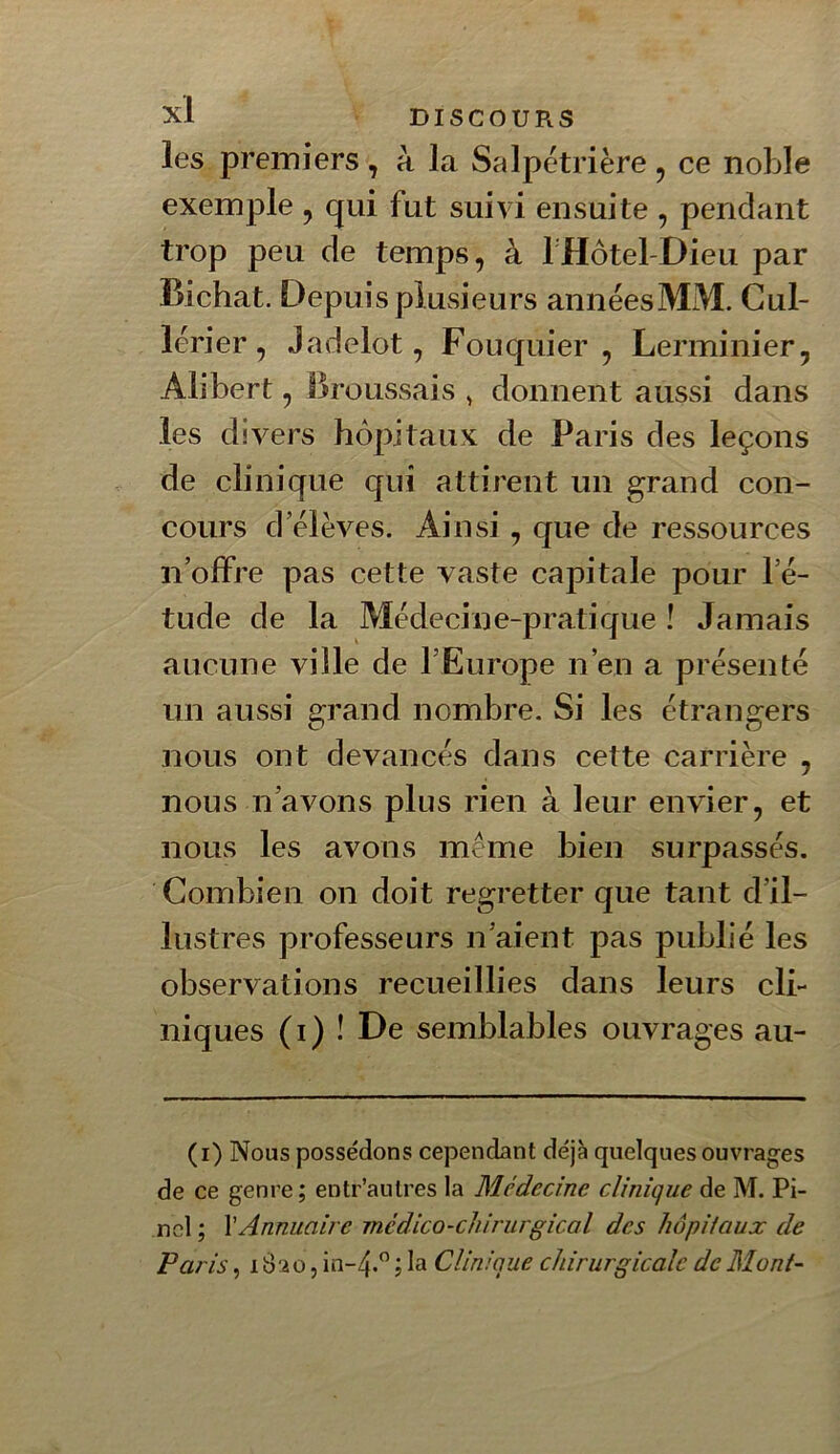 les premiers , à la Salpétrière , ce noble exemple , qui fut suivi ensuite , pendant trop peu de temps, à rHôtel-Dieu par Bichat. Depuis pl usieurs années MM. Gul- lérier, Jadelot, Fouquier, Lerminier, Ali ber t, Broussais , donnent aussi dans les divers hôpitaux de Paris des leçons de clinique qui attirent un grand con- cours d’élèves. Ainsi, que de ressources n’offre pas cette vaste capitale pour l’é- tude de la Médecine-pratique ! Jamais aucune ville de l’Europe n’en a présenté un aussi grand nombre. Si les étrangers nous ont devancés dans cette carrière , nous n’avons plus rien à leur envier, et nous les avons meme bien surpassés. Combien on doit regretter que tant d’il- lustres professeurs n’aient pas publié les observations recueillies dans leurs cli- niques (i) ! De semblables ouvrages au- (i) Nous possédons cependant déjà quelques ouvrages de ce genre; entr’anlres la Médecine clinique de M. Pi- nel ; \Annuaire médico-chirurgical des hôpitaux de Paris, 1820, in~4.” ; la Clinique chirurgicale de Mont-