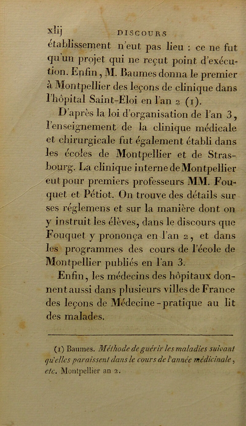 etablJssernent ii eut pas lieu : ce ne fut qu un projet qui ne reçut point d exécu- tion. Enfin, M. Baumes donna le premier à Montpellier des leçons de clinique dans riiôpital Saint-Eloi en l’an 2 (i). D’après la loi d’organisation de l’an 3, 1 enseignement de la clinique médicale et chirurgicale fut également établi dans les écoles de Montpellier et de Stras- bourg. La clinique interne de Montpellier eut pour premiers professeurs MM. Fou- quet et Pétiot. On trouve des détails sur ses réglemens et sur la manière dont on y instruit les élèves, dans le discours que Fouquet y prononça en l’an 2, et dans les programmes des cours de l’école de Montpellier publiés en l’an 3. Enfin, les médecins des hôpitaux don- nent aussi dans plusieurs villes de France des leçons de Médecine - pratique au lit des malades. (i) Baumes. Méthode de guérir les maladies suivant qu'elles paraissent dans le cours de l'année médicinale ^
