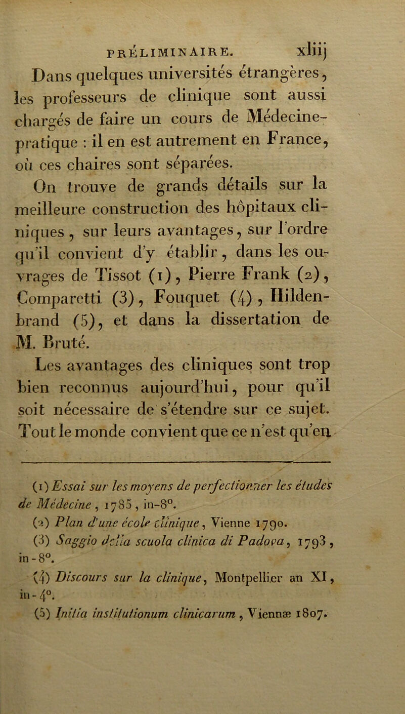 Dans quelques universités étrangères, les professeurs de clinique sont aussi chargés de faire un cours de Médecine- pratique ; il en est autrement en France, oii ces chaires sont séparées. On trouve de grands détails sur la meilleure construction des hôpitaux cli- niques , sur leurs avantages, sur Tordre qu’il convient d’y établir, dans les ou- vrages de Tissot (i), Pierre Frank (2), Comparetti (3), Fouquet (4) 5 Hilden- brand (5), et dans la dissertation de M. Bruté. Les avantages des cliniques sont trop bien reconnus aujourd’hui, pour qu’il soit nécessaire de s’étendre sur ce sujet. Tout le monde convient que ce n’est qu’eu {i) Essai sur les moyens de perfectionTier les études de Médecine , 1785 , in-8°. (•i) Plan d'une école clinique ^ Vienne 1790. (3) Saggio ddla scuola clinica di Padova^ 1798 , in-8^ (4) Discours sur la clinique^ Montpellier an XI, iii-4“. (5) Initia institutionum clinicarum , Viennæ 1807.