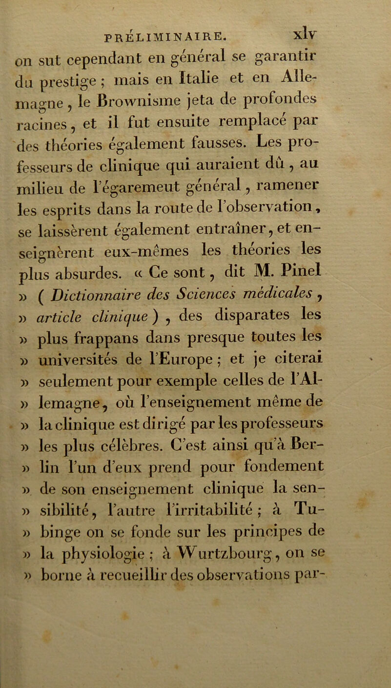 on sut cependant en général se garantir du prestige ^ mais en Italie et en A.lle- magne, le Brownisme jeta de profondes racines, et il fut ensuite remplacé par des théories également fausses. Les pro- fesseurs de clinique qui auraient du, au milieu de l’égaremeut général, ramener les esprits dans la route de l’observation, se laissèrent également entraîner, et en- seignèrent eux-mêmes les théories les plus absurdes. « Ce sont, dit M. Pinel )) ( Dictionnaire des Sciences médicales , » article clinique ) , des disparates les » plus frappans dans presque toutes les » universités de l’Europe ; et je citerai » seulement pour exemple celles de l’Al- » lemagne, où l’enseignement même de )) la clinique est dirigé par les professeurs » les plus célèbres. C’est ainsi qu’à Ber- w lin l’un d’eux prend pour fondement » de son enseignement clinique la sen- )) sibilité, l’autre l’irritabilité; à Tu- » binge on se fonde sur les principes de » la physiologie ; à Wurtzbourg, on se » borne à recueillir des observations par-