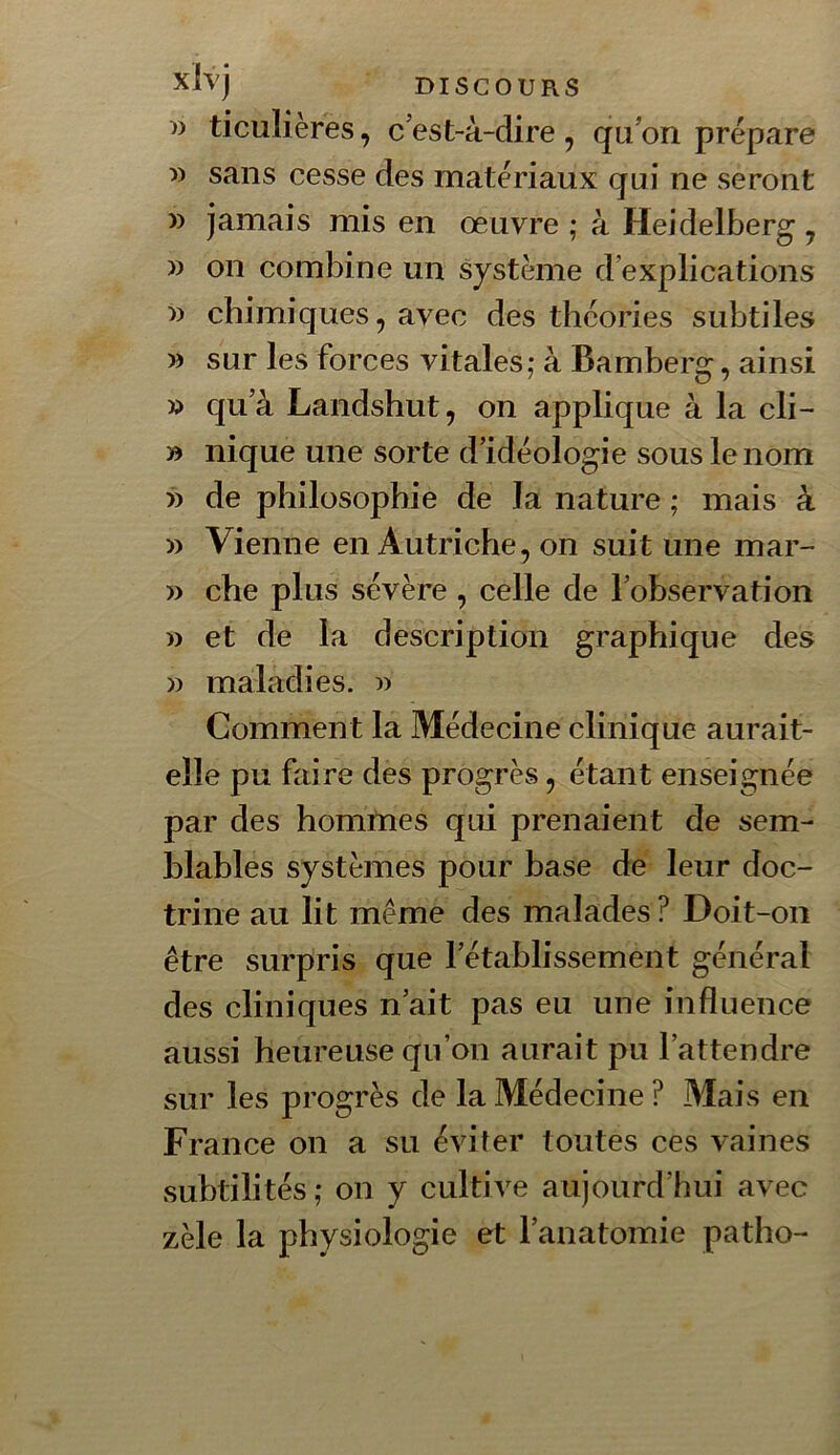 xlvj DISCOURS w ticulières, c’est-à-dire , qu’on prépare » sans cesse des matériaux qui ne seront » jamais mis en œuvre ; à Heidelberg , » on combine un système d’explications w chimiques, avec des théories subtiles » sur les forces vitales; à Bamberg, ainsi » qu’à Landshut, on applique à la cli- » nique une sorte d’idéologie sous le nom » de philosophie de la nature ; mais à » Vienne en Autriche, on suit une mar- » che plus sévère , celle de l’observation » et de la description graphique des )) maladies. Comment la Médecine clinique aurait- elle pu faire des progrès, étant enseignée par des hommes qui prenaient de sem- blables systèmes pour base de leur doc- trine au lit même des malades ? Doit-on être surpris que l’établissement général des cliniques n’ait pas eu une influence aussi heureuse qu’on aurait pu l’attendre sur les progrès de la Médecine ? Mais en France on a su éviter toutes ces vaines subtilités ; on y cultive aujourd’hui avec zèle la physiologie et l’anatomie patho-