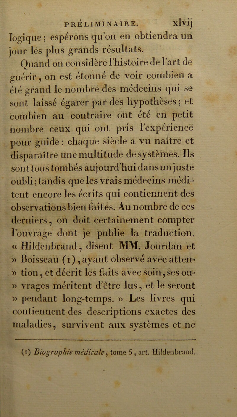 logique ; espérons qu’on en obtiendra un jour les plus grands résultats. Quand on considère l’histoire de l’art de guérir, on est étonné de voir combien a été grand le nombre des médecins qui se sont laissé égarer par des hypothèses; et combien au contraire ont été en petit nombre ceux qui ont pris l’expériencè pour guide : chaque siècle a vu naître et disparaître une multitude de systèmes. Ils sont tous tombés aujourd’hui dans un juste oubli ; tandis que les vrais médecins médi- tent encore les écrits qui contiennent des observations bien faites. Au nombre de ces derniers, on doit certainement compter l’ouvrage dont je publie la traduction, a Hildenbrand, disent MM. Jourdan et Boisseau (i),ayant observé avec attem '>') tion, et décrit les faits avec soin,ses ou- » vrages méritent d’être lus, et le seront » pendant long-temps. )) Les livres qui contiennent des descriptions exactes des maladies, survivent aux systèmes et ne (i) Biographie médicale ^ tome 5 , art. Hildenbrand.