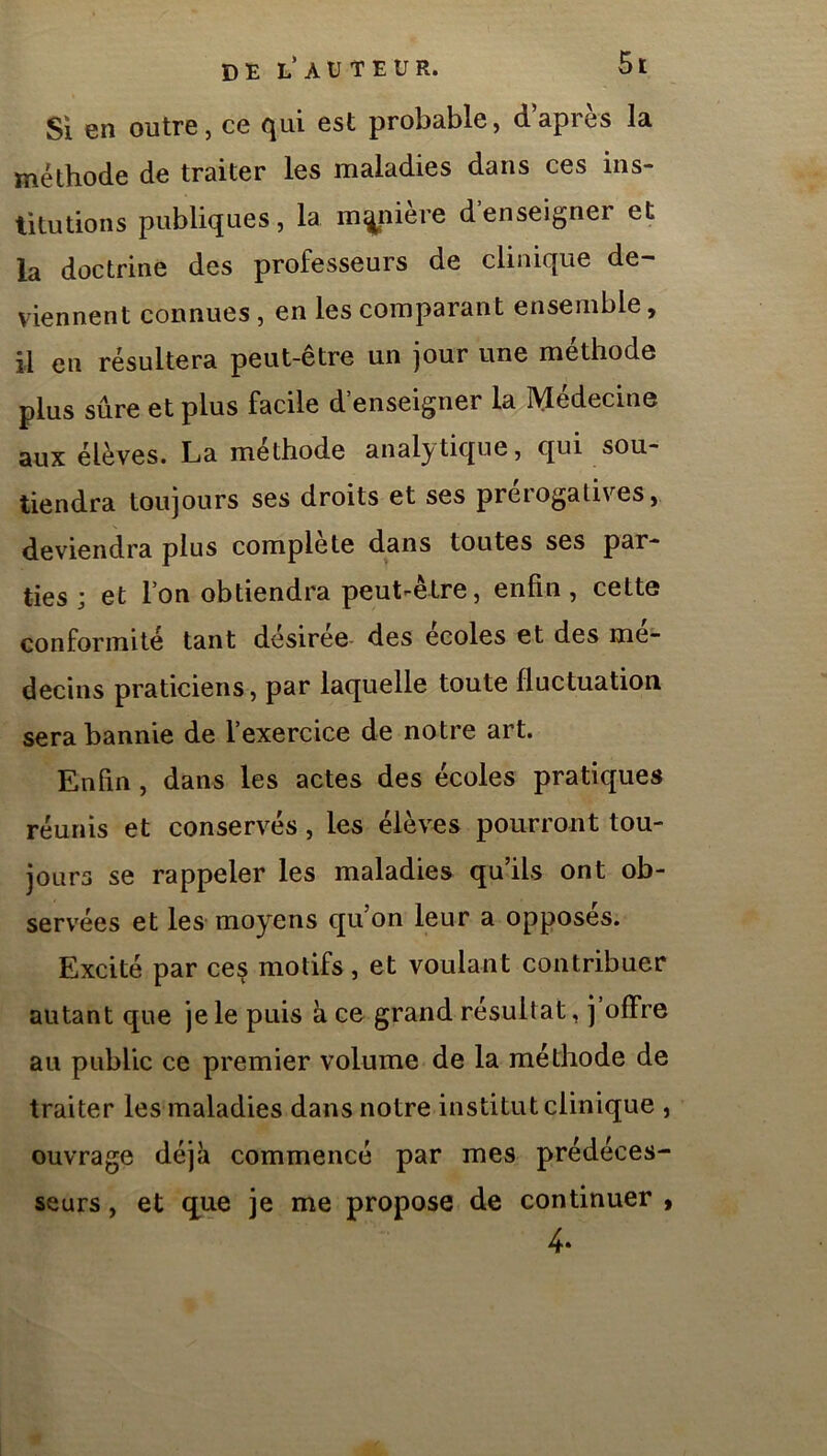si 6n outre, ce cjui est probable, dapres la méthode de traiter les maladies dans ces ins- titutions publiques, la manière d’enseigner et la doctrine des professeurs de clinique de- viennent connues , en les comparant ensemble, il en résultera peut-être un jour une méthode plus sûre et plus facile d’enseigner la IVIédecine aux élèves. La méthode analytique, qui sou- tiendra toujours ses droits et ses preiogatives, deviendra plus complété dans toutes ses par- ties ; et l’on obtiendra peut-être, enfin, cette conformité tant desiree- des ecoles et des mé- decins praticiens, par laquelle toute fluctuation sera bannie de l’exercice de notre art. Enfin , dans les actes des écoles pratiques réunis et conservés, les élèves pourront tou- jours se rappeler les maladies qu’ils ont ob- servées et les moyens qu’on leur a opposes. Excité par ces motifs, et voulant contribuer autant que je le puis à ce grand résultat, j offre au public ce premier volume de la méthode de traiter les maladies dans notre institut clinique , ouvrage déjà commencé par mes prédéces- seurs , et q^ue je me propose de continuer , 4.