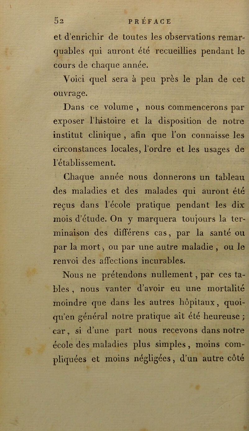 et d’enrichir de toutes les observations remar- quables qui auront été recueillies pendant le cours de chaque année. Voici quel sera à peu près le plan de cet ouvrage. Dans ce volume , nous commencerons par exposer Thistoire et la disposition de notre institut clinique , afin que l’on connaisse les circonstances locales, l’ordre et les usages de rétablissement. Chaque année nous donnerons un tableau des maladies et des malades qui auront été reçus dans l’école pratique pendant les dix mois d’étude. On y marquera toujours la ter- minaison des différens cas, par la santé ou par la mort, ou par une autre maladie , ou le renvoi des afiections incurables. Nous ne prétendons nullement, par ces ta- bles , nous vanter d’avoir eu une mortalité moindre que dans les autres hôpitaux, quoi- qu’en général notre pratique ait été heureuse; car, si d’une part nous recevons dans notre école des maladies plus simples, moins com- pliquées et moins négligées, d’un autre côté