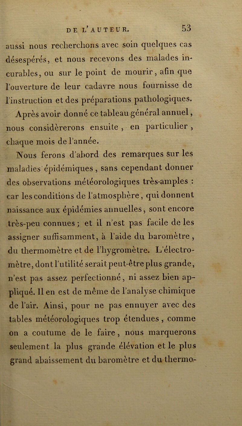 aussi nous recherchons avec soin quelques cas désespérés, et nous recevons des malades in- curables, ou sur le point de mourir, afin que l’ouverture de leur cadavre nous fournisse de l’instruction et des préparations pathologiques. Après avoir donné ce tableau général annuel, nous considérerons ensuite , en particulier , chaque mois de l’année. Nous ferons d’abord des remarques sur les maladies épidémiques , sans cependant donner des observations météorologiques très-amples : car les conditions de l’atmosphère, qui donnent naissance aux épidémies annuelles, sont encore très-peu connues ; et il n’est pas facile de les assigner suffisamment, à l’aide du baromètre , du thermomètre et de l’hygromètre. L’électro- mètre, dont l’utilité serait peut-être plus grande, n’est pas assez perfectionné, ni assez bien ap- pliqué. 11 en est de même de l’analyse chimique de l’air. Ainsi, pour ne pas ennuyer avec des tables météorologiques trop étendues, comme on a coutume de le faire, nous marquerons seulement la plus grande élévation et le plus grand abaissement du baromètre et du thermo-