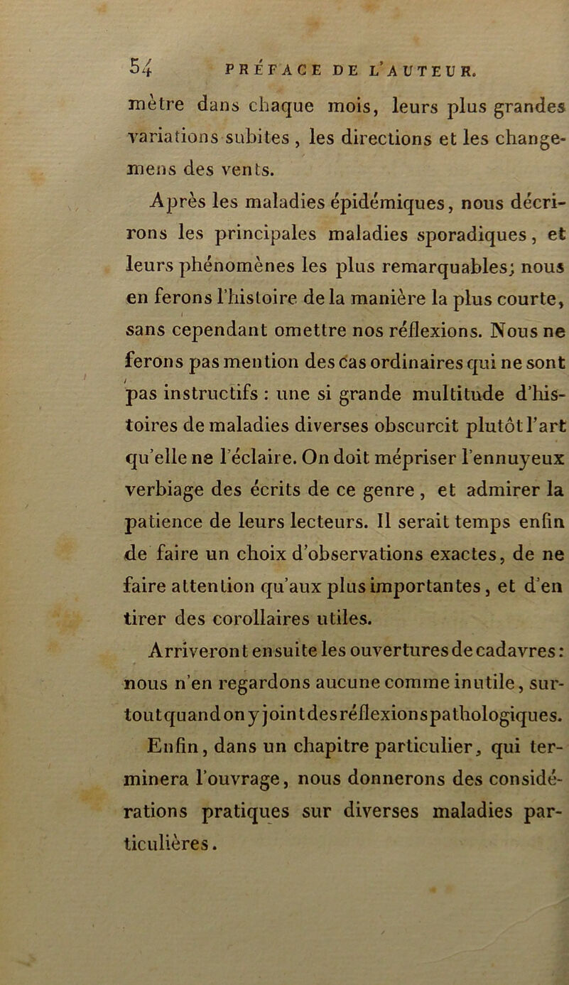 mètre dans chaque mois, leurs plus grandes yariations subites , les directions et les change- mens des vents. Après les maladies épidémiques, nous décri- rons les principales maladies sporadiques, et leurs phénomènes les plus remarquables; nous en ferons riiisloire delà manière la plus courte, sans cependant omettre nos réflexions. Nous ne ferons pas mention des das ordinaires qui ne sont pas instructifs : une si grande multitude d’his- toires de maladies diverses obscurcit plutôt l’art qu’elle ne l’éclaire. On doit mépriser l’ennuyeux verbiage des écrits de ce genre , et admirer la patience de leurs lecteurs. Il serait temps enfin de faire un choix d’observations exactes, de ne faire attention qu’aux plus importantes, et d’en tirer des corollaires utiles. Arriveront ensuite les ouvertures de cadavres: nous n’en regardons aucune comme inutile, sur- toutquandonyjointdesréflexionspathologiques. Enfin, dans un chapitre particulier, qui ter- minera l’ouvrage, nous donnerons des considé- rations pratiques sur diverses maladies par- ticulières .