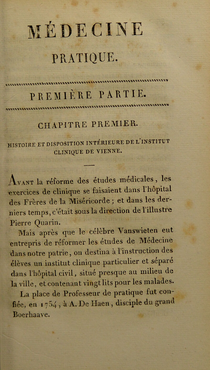 MÉDECINE PRATIQUE. PREMIÈRE PARTIE. CHA.PITRE PREMIER. HISTOIRE ET DISPOSITION INTÉRIEURE DE L INSTITUT CLINIQUE DE VIENNE. iVvANT la réforme des etudes medicales, les exercices de clinique se faisaient dans l hôpital des Frères de la Miséricorde ; et dans les der- niers temps, c’était sous la direction de l’illustre Pierre Quarin. Mais après que le célèbre Vanswieten eut entrepris de réformer les etudes de Medecine dans notre patrie, on destina a 1 instruction des élèves un institut clinique particulier et séparé dans l’hôpital civil, situé presque au milieu de la ville, et contenant vingt lits pour les malades. La place de Professeur de pratique fut con- fiée, en I 754 5 à A. De Plaen, disciple du grand Boerhaave.