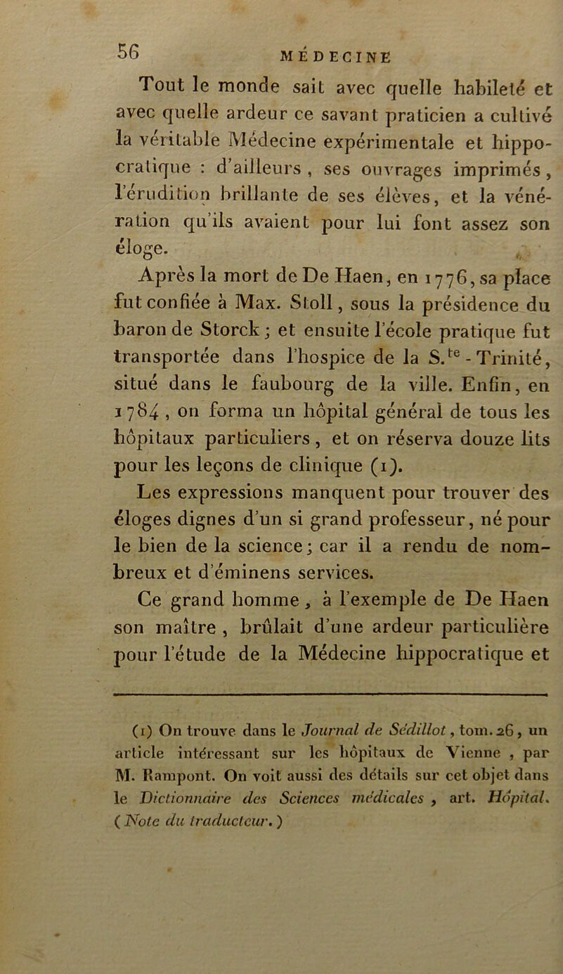Tout le monde sait avec quelle habileté et avec quelle ardeur ce savant praticien a cultivé la véritable Médecine expérimentale et hippo- cratique : d’ailleurs , ses ouvrages imprimés, 1 érudition brillante de ses élèves, et la véné- ration qu’ils avaient pour lui font assez son éloge. Ap rès la mort de De Haen, en i ■776, sa place fut confiée à Max. Stoll, sous la présidence du baron de Storck; et ensuite l’école pratique fut transportée dans l’hospice de la S.- Trinité, situé dans le faubourg de la ville. Enfin, en 1784, on forma un hôpital général de tous les hôpitaux particuliers, et on réserva douze lits pour les leçons de clinique (i). Les expressions manquent pour trouver des éloges dignes d’un si grand professeur, né pour le bien de la science ; car il a rendu de nom- breux et d’éminens services. Ce grand homme, à l’exemple de De Haen son maître , brûlait d’une ardeur particulière pour l’étude de la Médecine hippocratique et (i) On trouve dans le Journal de Sédillot, tom.aG, un article intéressant sur les liôpitaux de Vienne , par M. lîanipont. On voit aussi des détails sur cet objet dans le Dictionnaire des Sciences médicales , art. Hôpital, ( JVb^c du traducteur. )