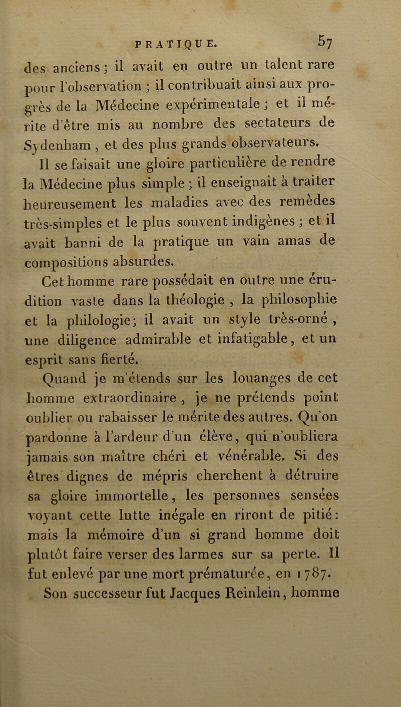 des anciens; il avait en outre un talent rare pour l’observation ; il contribuait ainsi aux pro- grès de la Médecine expérimentale ; et il mé- rite d’être mis au nombre des sectateurs de Sydenham , et des plus grands observateurs. Il se faisait une gloire particulière de rendre la Médecine plus simple ; il enseignait à traiter heureusement les maladies avec des remèdes très-simples et le plus souvent indigènes ; et il avait banni de la pratique un vain amas de compositions absurdes. Cet homme rare possédait en outre une éru- dition vaste dans la théologie , la philosophie et la philologie; il avait un style très-orné , une diligence admirable et infatigable, et un esprit sans fierté. Quand je m’étends sur les louanges de cet homme extraordinaire , je ne prétends point oublier ou rabaisser le mérite des autres. Qu’on pardonne à l’ardeur d’un élève, qui n’oubliera jamais son maître chéri et vénérable. Si des êtres dignes de mépris cherchent à détruire sa gloire immortelle, les personnes sensées voyant cette lutte inégale en riront de pitié: mais la mémoire d’un si grand homme doit plutôt faire verser des larmes sur sa perle. Il fut enlevé par une mort prématurée, en i 787. Son successeur fut Jacques Reinlein, homme