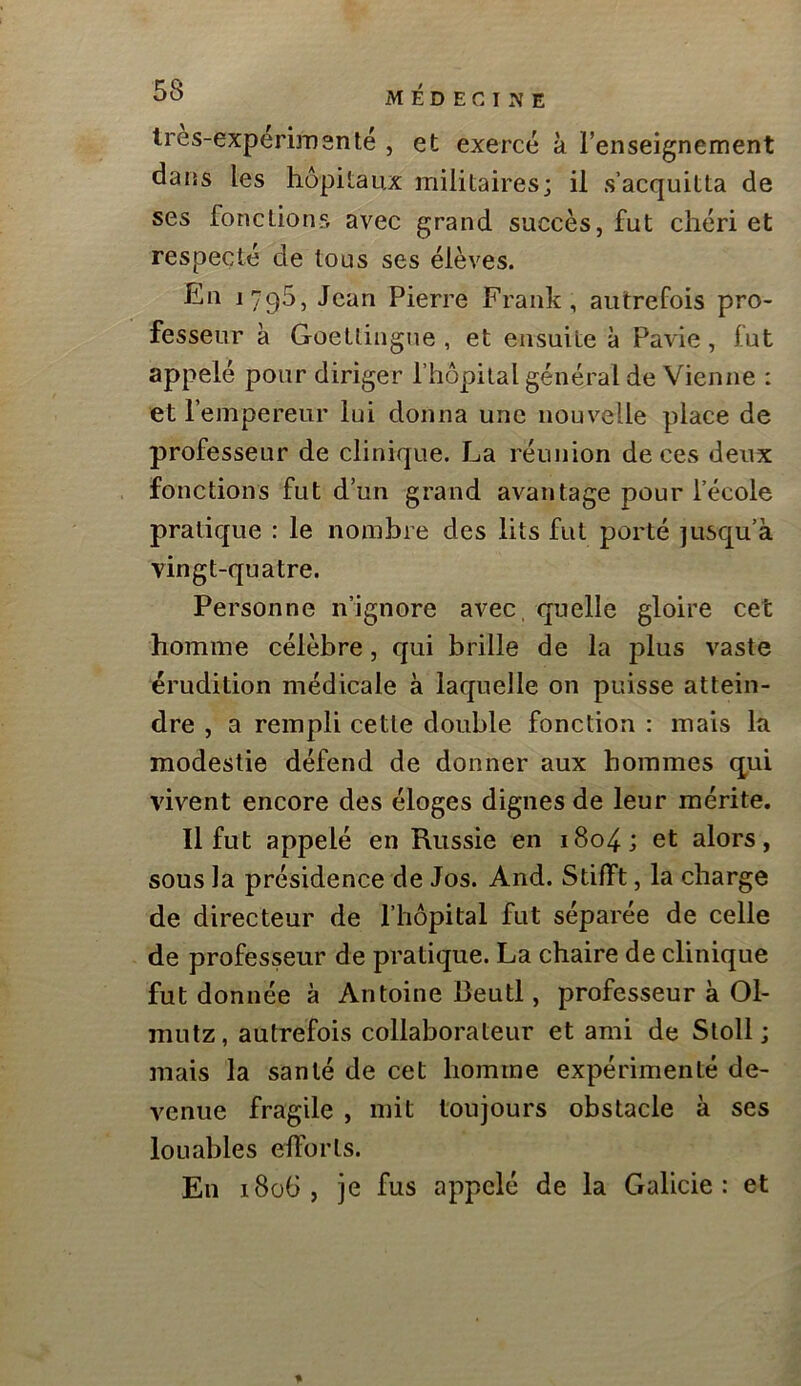 lres-experiiD3nté , et exercé à renseignement dans les hôpitaux militaires; il s’acquitta de ses fonctions avec grand succès, fut chéri et respecté de tous ses élèves. En 1795, Jean Pierre Frank, autrefois pro- fesseur à Goetlingne , et ensuite à Pavie, fut appelé pour diriger l’hôpital général de Vienne : et l’empereur lui donna une nouvelle place de professeur de clinique. La réunion de ces deux fonctions fut d’un grand avantage pour l’école pratique : le nombre des lits fut porté jusqu’à vingt-quatre. Personne n’ignore avec, quelle gloire cet homme célèbre, qui brille de la plus vaste érudition médicale à laquelle on puisse attein- dre , a rempli cette double fonction : mais la modestie défend de donner aux hommes (qui vivent encore des éloges dignes de leur mérite. Il fut appelé en Russie en i8o4; et alors, sous la présidence de Jos. And. Stilft, la charge de directeur de l’hôpital fut séparée de celle de professeur de pratique. La chaire de clinique fut donnée à Antoine Beutl, professeur à 01- mutz, autrefois collaborateur et ami de Stoll ; mais la santé de cet homme expérimenté de- venue fragile , mit toujours obstacle à ses louables elforls. En 1806, je fus appelé de la Galicie : et