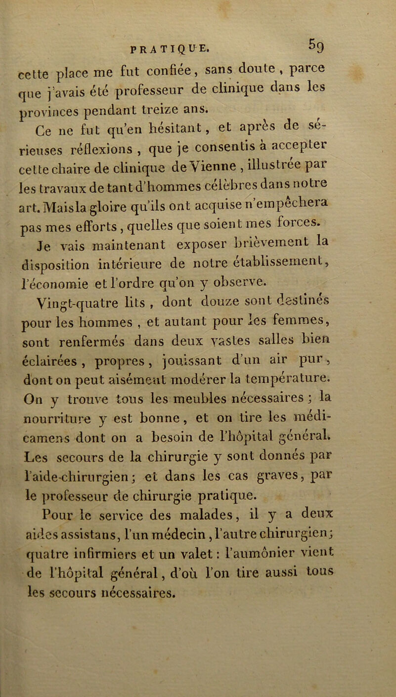 cette place me fut confiée, sans doute , parce que j’avais été professeur de clinique dans les provinces pendant treize ans. Ce ne fut qu’en hésitant, et après de sé- rieuses réflexions , que je consentis à accepter cette chaire de clinique de Vienne , illustrée par les travaux de tant d’hommes célèbres dans notre art. Maisla gloire qu’ils ont acquise n empechera pas mes efforts, quelles que soient mes foi ces. Je vais maintenant exposer brièvement la disposition intérieure de notre établissement, l’économie et l’ordre cju’on y observe. Vingt-quatre lits , dont douze sont destines pour les hommes , et autant pour les femmes, sont renfermés dans deux vastes salles bien éclairées, propres, jouissant d’un air pur, dont on peut aisément modérer la température. On y trouve tous les meubles nécessaires ; la nourriture y est bonne, et on tire les médi- camens dont on a besoin de l’hôpital général* Les secours de la chirurgie y sont donnés par l’aide-chirurgien; et dans les cas graves, par le professeur de chirurgie pratique. Pour le service des malades, il y a deux aides assistans, l’un médecin , l’autre chirurgien; quatre infirmiers et un valet : l’aumônier vient de l’hôpital général, d’où l’on tire aussi tous les secours nécessaires.