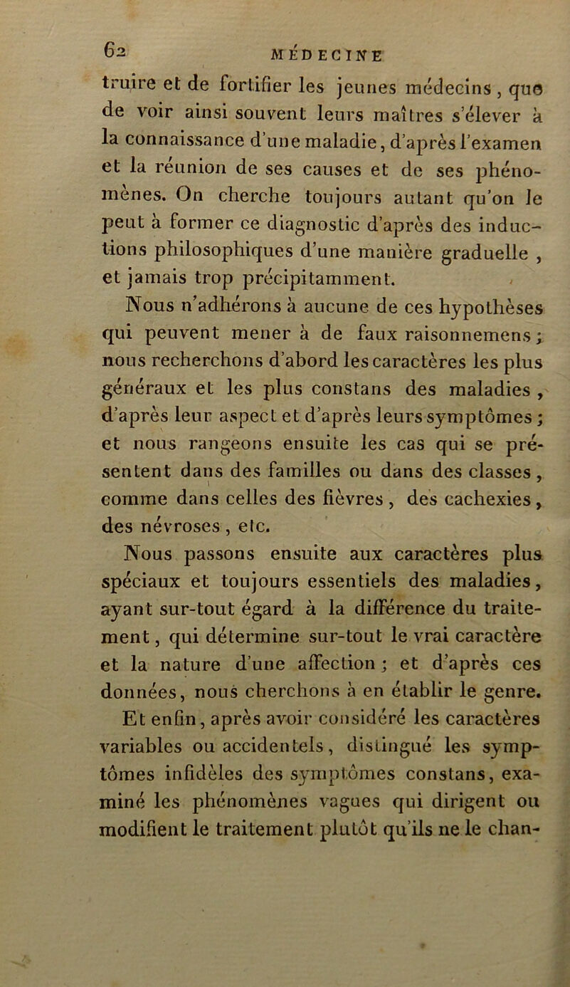truire et de fortifier les jeunes médecins , que de voir ainsi souvent leurs maîtres s’élever k la connaissance d une maladie, d’après l’examen et la réunion de ses causes et de ses phéno- mènes. On cherche toujours autant qu’on le peut k former ce diagnostic d’après des induc- tions philosophiques d’une manière graduelle , et jamais trop précipitamment. Nous n’adhérons k aucune de ces hypothèses qui peuvent mènera de faux raisonnemens ; nous recherchons d’abord les caractères les plus généraux et les plus constans des maladies , d’après leur aspect et d’après leurs symptômes ; et nous rangeons ensuite les cas qui se pré- sentent dans des familles ou dans des classes , comme dans celles des fièvres , des cachexies, des névroses, etc. Nous passons ensuite aux caractères plus spéciaux et toujours essentiels des maladies, ayant sur-tout égard à la différence du traite- ment, qui détermine sur-tout le vrai caractère et la nature d’une alfeclion ; et d’après ces données, nous cherchons à en établir le genre. Et enfin, après avoir considéré les caractères variables ou accidentels, distingué les symp- tômes infidèles des symptômes constans, exa- miné les phénomènes vagues qui dirigent ou modifient le traitement plutôt qu’ils ne le chan-