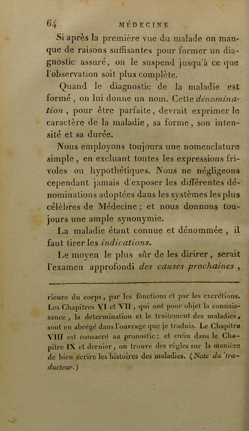 Si après la première vue du malade on man- que de raisons suffisantes pour former un dia- gnostic assuré, on le suspend jusqu’à ce que l’observation soit plus complète. Quand le diagnostic de la maladie est formé , on lui donne un nom. Cette dénomina' tion ^ pour être parfaite, devrait exprimer le caractère de la maladie, sa forme, son inten- sité et sa durée. Nous employons toujours une nomenclature simple , en excluant toutes les expressions fri- voles ou hypothétiques. Nous ne négligeons cependant jamais d’exposer les différentes dé- nominations adoptées dans les systèmes les plus célèbres de Médecine ; et nous donnons tou- jours une ample synonymie. La maladie étant connue et dénommée , il faut tirer les indications. Le moyen le plus sûr de les dirirer, serait l’examen approfondi des causes prochaines , rîeure du corps, par les fonctions et par les excrétions. Les Chapitres VI et VII, qui ont pour objet la connais- sance , la détermination et le traitement des maladies, sont en abrégé dans l'ouvrage que je traduis. Le Chapitre VIII est consacré au pronostic ; et enfin dans le Cha- pitre IX. et deniier, on trouve des règles sur la manière de bien écrire les histoires des maladies. (iVbfe du. 'tra- ducteur. )