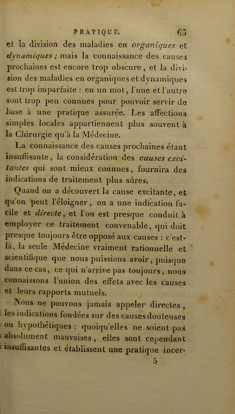 et la division des maladies en organiques et dynamiques ; m^\s la connaissance des causes prochaines est encore trop obscure, et la divi- sion des maladies en organiques et dynamiques est trop imparfaite : en un mot, l’une et l’antre sont trop peu connues pour pouvoir servir de base à une pratique assurée. Les affections simples locales appartiennent plus souvent à la Chirurgie qu’à la Médecine. La connaissance des causes prochaines étant insuffisante, la considération des causes exci* tantes qui sont mieux connues, fournira des indications de traitement plus sûres* Quand on a découvert la cause excitante, et qu’on peut l’éloigner, on a une indication fa- cile et directe, et l’on est presque conduit à employer ce traitement convenable, qui doit presque toujours être opposé aux causes : c’est- là, la seule Médecine vraiment rationnelle et scientifique que nous puissions avoir, puisque dans ce cas, ce qui n’arrive pas toujours, nous connaissons Tunion des effets avec les causes et leurs rapports mutuels. Nous ne pouvons jamais appeler directes , les indications fondées sur des causes douteuses ou hypolliéliques : quoiqu’elles ne soient pas absolument mauvaises , elles sont cependant insuffisantes et établissent une pratique incer- 5