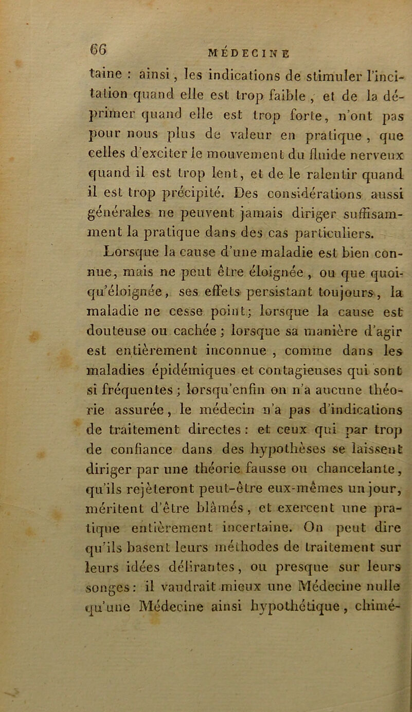 laine : ainsi, les indications de stimuler l’inci- tation quand elle est trop faible , et de la dé- primer quand elle est trop forte, n’ont pas pour nous plus de valeur en pratique , que celles d’exciter le mouvement du fluide nerveux quand il est trop lent, et de le ralentir quand il est trop précipité. Des considérations aussi générales ne peuvent jamais diriger suffisam- ment la pratique dans des cas particuliers. Lorsv'pie la cause d’une maladie est bien con- nue, mais ne peut être éloignée , ou que quoi- qu’éloignée, ses effets persistant toujours, la maladie ne cesse point; lorsque la cause est douteuse ou cachée; lorsque sa manière d’agir est entièrement inconnue , comme dans les maladies épidémiques et contagieuses qui sont si fréquentes; lorsqu’enfin on n’a aucune théo- rie assurée, le médecin ii’a pas d’indications de traitement directes : et ceux qui par trop de confiance dans des hypothèses se laissent diriger par une théorie fausse ou chancelante, qu’ils rejèteront peut-être eux-mêmes un jour, méritent d’être blâmés, et exercent une pra- tique entièrement incertaine. On peut dire qu’ils basent leurs méthodes de traitement sur leurs idées délirantes, ou presque sur leurs songes: il vaudrait mieux une Médecine nulle cpi’uue Médecine ainsi hypothétique, chimé-