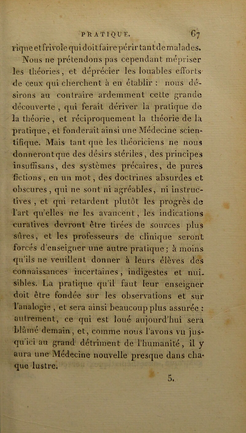 riqne et frivole qui doit faire périr tan t de iri al a de s. Nous ne prétendons pas cependant mépriser les théories, et déprécier les louables efforts de ceux qui cherchent à en établir : nous dé- sirons au contraire ardemment cette grande découv^erte , qui ferait dériver la pratique de la théorie , et réciproquement la théorie de là pratique, et fonderait ainsi une Médecine scien- tifique. Mais tant que les théoriciens ne nous donneront que des désirs stériles, des principes insuffisans, des systèmes précaires, de pures fictions, en un mot, des doctrines absurdes et obscures , qui ne sont ni agréables, ni instruc- tives , et qui retardent plutôt les progrès de l’art quelles ne les avancent, les indications curatives devront être tirées de sources plus sûres, et les professeurs de clinique seront forcés d’enseigner une autre pratique ; à moins qu’ils ne veuillent donner à leurs élèves des connaissances incertaines, indigestes et nui- sibles. La pratique qu’il faut leur enseigner doit être fondée sur les observations et sur l’analogie , et sera ainsi beaucoup plus assurée : autrement, ce qui est loué aujourd’hui sera blé mé demain, et, comme nous l’avons vu jus- qu’ici au grand détriment de l’humanité, il y aura une Médecine nouvelle presque dans cha« que lustre. 5.