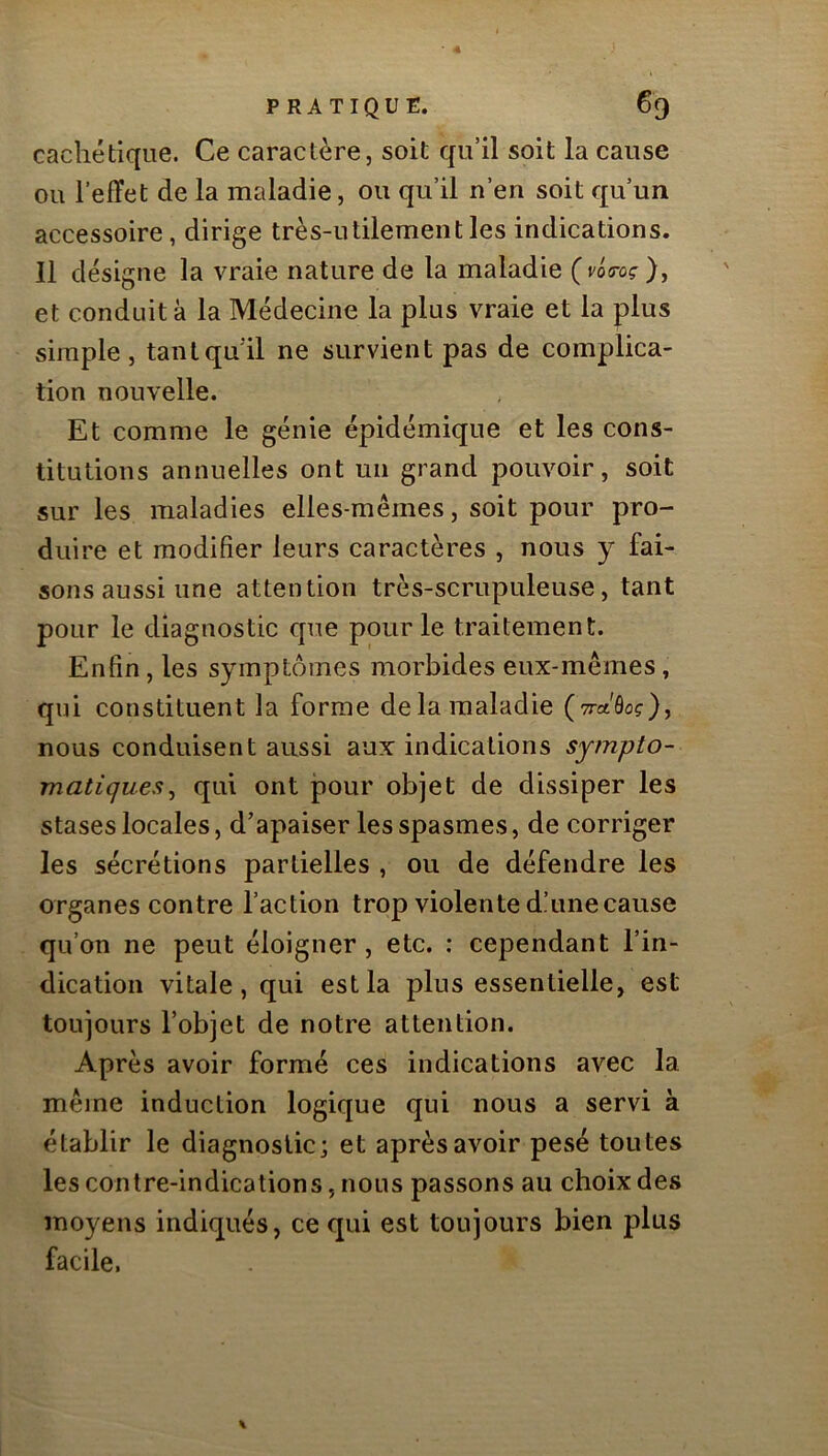 cachétique. Ce caractère, soit qu’il soit la cause ou l’effet de la maladie, ou qu’il n’en soit qu’un accessoire, dirige très-utilement les indications. Il désigne la vraie nature de la maladie {vUoç), et conduit à la Médecine la plus vraie et la plus simple, tant qu’il ne survient pas de complica- tion nouvelle. Et comme le génie épidémique et les cons- titutions annuelles ont un grand pouvoir, soit sur les maladies elles-mêmes, soit pour pro- duire et modifier leurs caractères , nous y fai- sons aussi une attention très-scrupuleuse, tant pour le diagnostic que pour le traitement. Enfin, les symptômes morbides eux-mêmes, qui constituent la forme delà maladie (Tra'ôo?), nous conduisent aussi aux indications sympto- matiques^ qui ont pour objet de dissiper les stases locales, d’apaiser les spasmes, de corriger les sécrétions partielles , ou de défendre les organes contre l’action trop violente d’une cause qu’on ne peut éloigner, etc. : cependant l’in- dication vitale, qui est la plus essentielle, est toujours l’objet de notre attention. Après avoir formé ces indications avec la même induction logique qui nous a servi à établir le diagnostic; et après avoir pesé toutes les contre-indications, nous passons au choix des moyens indiqués, ce qui est toujours bien plus facile.