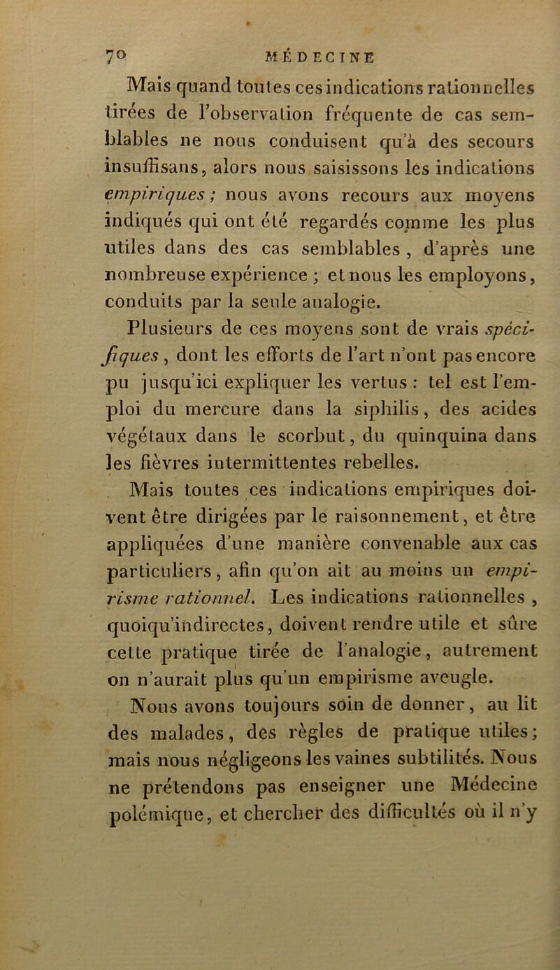 Mais quand toutes ces indications rationnelles tirées de l’observation fréquente de cas sem- blables ne nous conduisent qu’à des secours insuffisans, alors nous saisissons les indications empiriques ; nous avons recours aux moyens indiqués qui ont été regardés comme les plus utiles dans des cas semblables , d’après une nombreuse expérience ; et nous les employons, conduits par la seule analogie. Plusieurs de ces moyens sont de vrais spéci- Jiçues, dont les efforts de l’art n’ont pas encore pu jusqu’ici expliquer les vertus : tel est l’em- ploi du mercure dans la siphilis, des acides végétaux dans le scorbut, du quinquina dans les fièvres intermittentes rebelles. Mais toutes ces indications empiriques doi- vent être dirigées par le raisonnement, et être appliquées d’une manière convenable aux cas particuliers, afin qu’on ait au moins un empi- risme rationnel. Les indications rationnelles , quoiqu’indirectes, doivent rendre utile et sûre cette pratique tirée de l’analogie, autrement on n’aurait plus qu’un empirisme aveugle. Nous avons toujours soin de donner, au lit des malades, des règles de pratique utiles; mais nous négligeons les vaines subtilités. Nous ne prétendons pas enseigner une Médecine polémique, et chercber des difficultés où il n’y