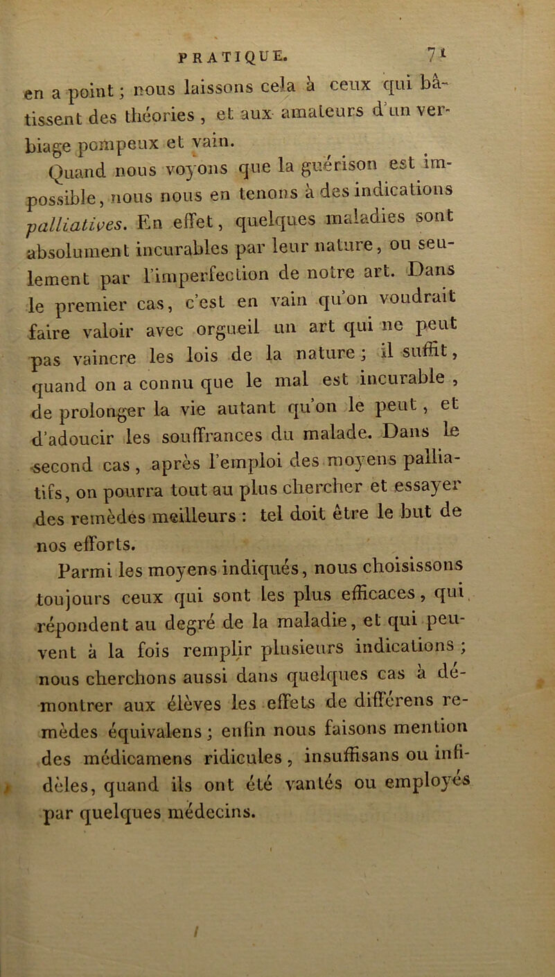 en a point ; nous laissons cela à ceux qui bâ- tissent des théories , et aux amateurs d'un ver- biage pompeux et vain. Quand nous voyons que la guérison est im- possible, nous nous en tenons a des indications palliatwes. En effet, quelques maladies sont absolument incurables par leur nature, ou seu- lement par l’imperfeclion de notre art. Dans le premier cas, c’est en vain qu’on voudrait faire valoir avec orgueil un art qui ne peut pas vaincre les lois de la nature j il suffit, quand on a connu que le mal est incurable , de prolonger la vie autant quon le peut, et d’adoucir les souffrances du malade. Dans le -second cas , après l’emploi des moyens pallia- tifs , on pourra tout au plus chercher et essayei des remèdes meilleurs : tel doit etre le but de nos efforts. Parmi les moyens indiqués, nous choisissons toujours ceux qui sont les plus efficaces, qui, répondent au degré de la maladie, et qui peu- vent à la fois remplir plusieurs indications ; nous cherchons aussi dans quelques cas à dé- montrer aux élèves les effets de diflerens re- mèdes équivalens ; enfin nous faisons mention des médicamens ridicules, insuffisans ou infi- dèles, quand ils ont été vantés ou employés par quelques médecins.