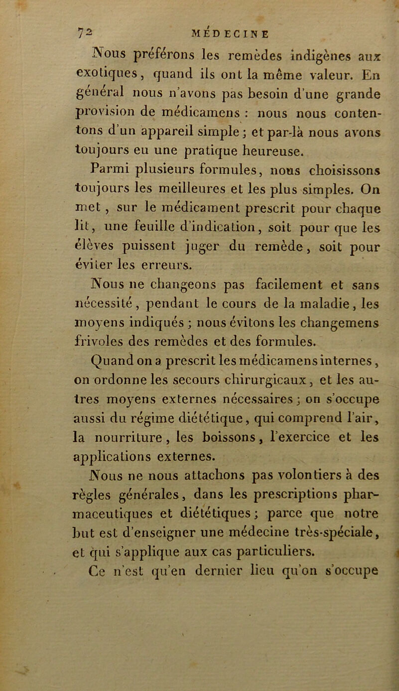 Nous préférons les remèdes indigènes aux exotiques, quand ils ont la même valeur. En general nous n’avons pas besoin d’une grande provision de médicamens : nous nous conten- tons d’un appareil simple; etpar-lk nous avons toujours eu une pratique heureuse. Parmi plusieurs formules, nous choisissons toujours les meilleures et les plus simples. On met, sur le médicament prescrit pour chaque lit, une feuille d’indication, soit pour que les élèves puissent juger du remède, soit pour éviter les erreurs. Nous ne changeons pas facilement et sans nécessité, pendant le cours de la maladie, les moyens indiqués ; nous évitons les changemens frivoles des remèdes et des formules. Quand on a prescrit les médicamens internes, on ordonne les secours chirurgicaux, et les au- tres moyens externes nécessaires; on s’occupe aussi du régime diététique, qui comprend l’air, la nourriture, les boissons, l’exercice et les applications externes. Nous ne nous attachons pas volontiers à des règles générales, dans les prescriptions phar- maceutiques et diététiques; parce que notre but est d’enseigner une médecine très-spéciale, et qui s’applique aux cas particuliers. Ce n'est qu’en dernier lieu qu’on s’occupe
