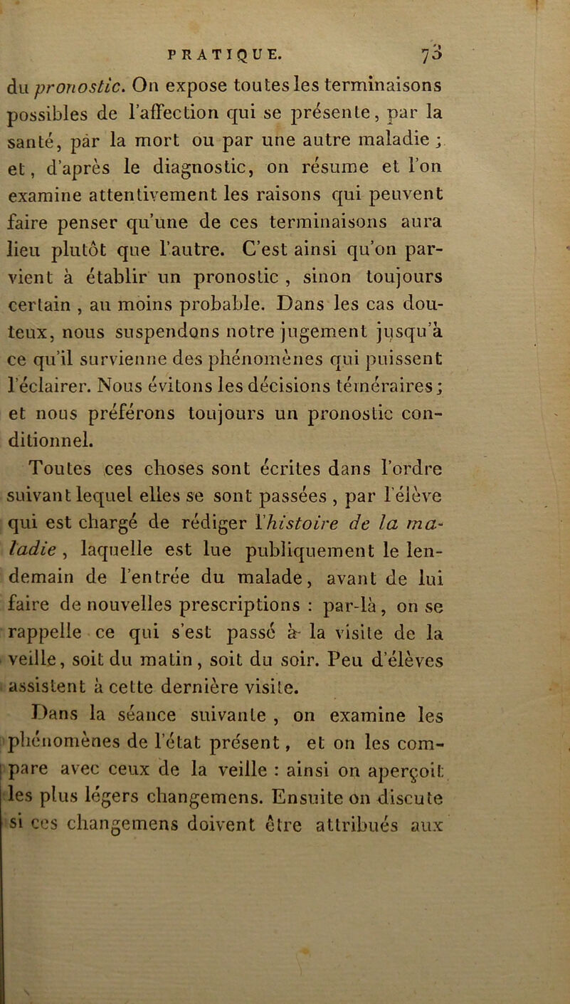 du pronostic. On expose tou tes les terminaisons possibles de 1 affection qui se présente, par la santé, par la mort ou par une autre maladie; et, d’après le diagnostic, on résume et l’on examine attentivement les raisons qui peuvent faire penser qu’une de ces terminaisons aura lieu plutôt que l’autre. C’est ainsi qu’on par- vient a établir un pronostic , sinon toujours certain , au moins probable. Dans les cas dou- teux, nous suspendons notre jugement jusqu’à ce qu’il survienne des phénomènes qui puissent l’éclairer. Nous évitons les décisions téméraires; et nous préférons toujours un pronostic con- ditionnel. Toutes ces choses sont écrites dans l’ordre suivant lequel elles se sont passées , par féiève qui est chargé de rédiger ï/iistoire de la ma- ladie , laquelle est lue publiquement le len- demain de l’entrée du malade, avant de lui faire de nouvelles prescriptions ; par-là, on se rappelle ce qui s’est passé à- la visite de la veille, soit du matin, soit du soir. Peu d’élèves assistent à cette dernière visite. Dans la séance suivante , on examine les phénomènes de l’état présent, et on les com- pare avec ceux de la veille : ainsi on aperçoit les plus légers changemens. Ensuite on discute si ces changemens doivent être attribués aux
