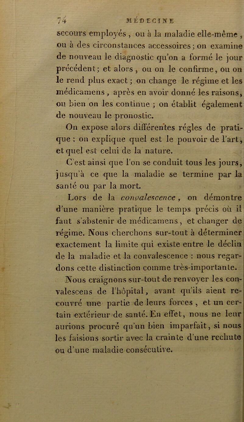 secours employés , ou à la maladie elle-même , ou à des circonstances accessoires; on examine de nouveau le diagnostic qu’on a formé le jour précédent; et alors , ou on le confirme, ou on le rend plus exact ; on change le régime et les médicamens, après en avoir donné les raisons, ou bien on les continue ; on établit également de nouveau le pronostic. On expose alors différentes régies de prati- que : on explique quel est le pouvoir de l’art, et quel est celui de la nature. C’est ainsi que l’on se conduit tous les jours, jusqu’à ce que la maladie se termine par la santé ou par la mort. Lors de la convalescence, on démontre d’une manière pratique le temps précis où il faut s’abstenir de médicamens, et changer de régime. Nous cherchons sur-tout à déterminer exactement la limite qui existe entre le déclin de la maladie et la convalescence : nous regar- dons cette distinction comme très-importante. Nous craignons sur-tout de renvoyer les con- valescens de l’hôpital, avant qu’ils aient re- couvré une partie de leurs forces , et un cer- tain extérieur de santé.En effet, nous ne leur aurions procuré qu’un bien imparfait, si nous les faisions sortir avec la crainte d’une rechute ou d’une maladie consécutive.
