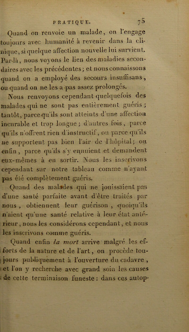 Quand on renvoie un malade, on l’engage toujours avec humanité à revenir dans la cli- nique, si quelque affection nouvelle lui survient. Par-là, nous voyons le lien des maladies secon- daires avec les précédentes; et nous connaissons quand on a employé des secours insuffisans, ou quand on ne les a-pas assez prolongés. Nous renvoyons cependant quelquefois des malades qui ne sont pas entièrement guéris ; tantôt, parce qu’ils sont atteints d’une affection incurable et trop longue ; d’autres fois, parce qu’ils n’offrent rien d’instructif , ou parce qu’ils ne supportent pas bien l’air de l’hôpital; ou enfin , parce qu’ils s’y ennuient et demandent eux-méraes à en sortir. Nous les inscrivons cependant sur notre tableau comme n’ayant pas été complètement guéris. Quand des malsrdes qui ne jouissaient pas d’une santé parfaite avant d’être traités par nous , obtiennent leur guérison , quoiqu’ils n’aient qu’une santé relative à leur état anté- rieur, nous les considérons cependant, et nous les inscrivons comme guéris. Quand enfin la mort arrive malgré les ef- forts de la nature et de l’art, on j^roccde tou- ; jours publiquement à l’ouverture du cadavre , ^ et l’on y recherche avec grand soin les causes - de celte terminaison funeste : dans ces aulop-