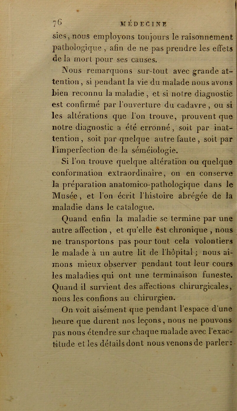 sies, nous employons toujours le raisonnement pathologique , afin de ne pas prendre les effets de la mort pour ses causes. Nous remarquons sur-tout avec grande at- tention , si pendant la vie du malade nous avons bien reconnu la maladie , et si notre diagnostic est confirmé par l’ouverture du cadavre, ou si les altérations que l’on trouve, prouvent que notre diagnostic a été erronné, soit par inat- tention, soit par quelque autre faute, soit par l’imperfection de la séméiologie. Si Fou trouve quelque altération ou quelque conformation extraordinaire, on en conserve la préparation anatomico-palhologique dans le Musée, et l’on écrit l’histoire abrégée de la maladie dans le catalogue. Quand enfin la maladie se termine par une autre affection , et qu’elle èst chronique , nous ne transportons pas pour tout cela volontiers le malade à un autre lit de l’hôpital ; nous ai- mons mieux observer pendant tout leur cours les maladies qui ont une terminaison funeste. Quand il survient des affections chirurgicales, nous les confions au chirurgien. On voit aisément que pendant l’espace d’une lieiire que durent nos leçons, nous ne pouvons pas nous étendre sur chaque malade avec l’exac- titude et les délailsdont nous venons de parler: