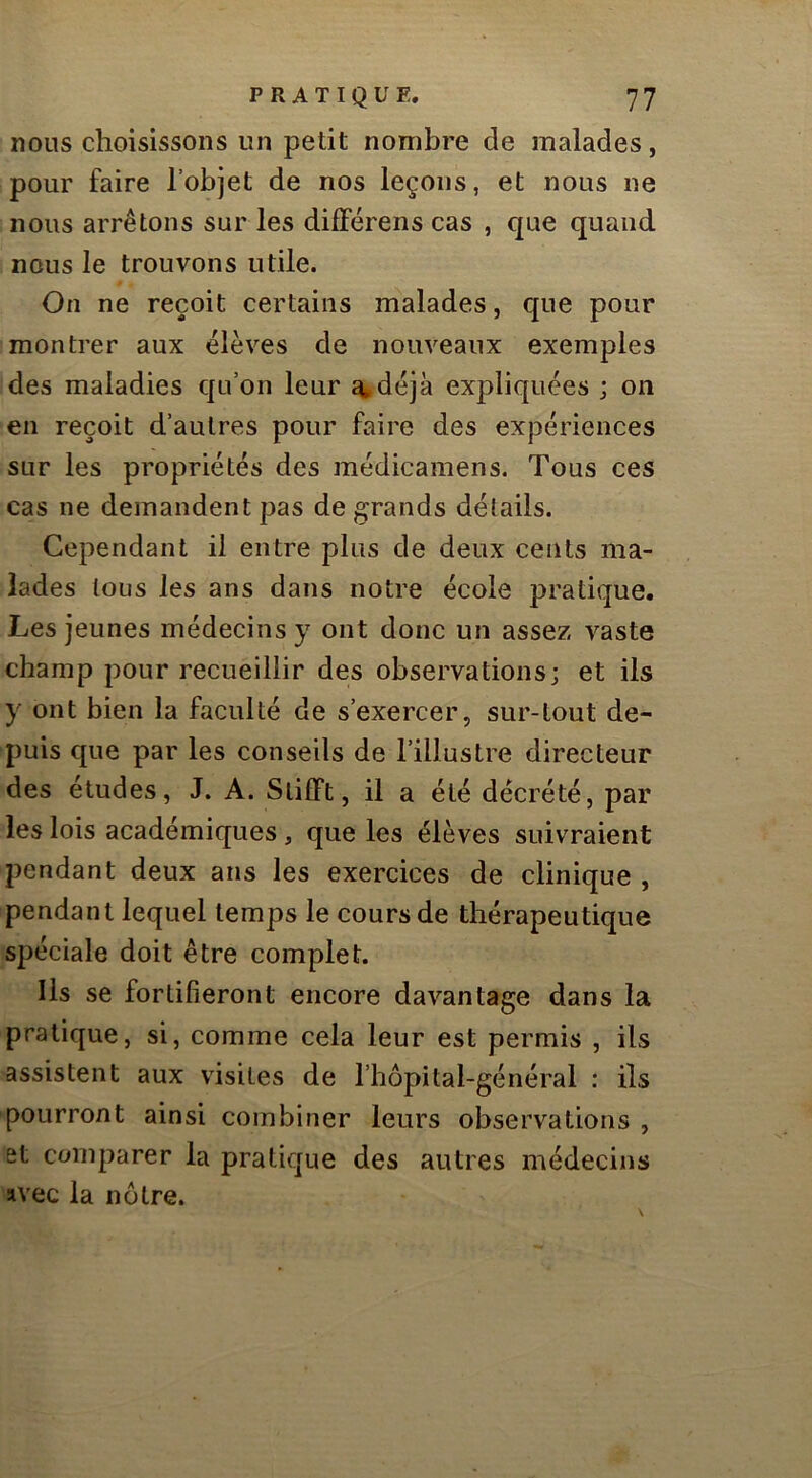 nous choisissons un petit nombre de malades, pour faire l’objet de nos leçons, et nous ne nous arrêtons sur les différens cas , que quand nous le trouvons utile. On ne reçoit certains m^'alades, que pour montrer aux élèves de nouveaux exemples des maladies qu’on leur ^déjà expliquées ; on en reçoit d’autres pour faire des expériences sur les propriétés des médicamens. Tous ces cas ne demandent pas de grands détails. Cependant il entre plus de deux cents ma- lades tous les ans dans notre école pratique. Les jeunes médecins y ont donc un assez vaste champ pour recueillir des observations; et ils y ont bien la faculté de s’exercer, sur-tout de- puis que par les conseils de l’illustre directeur des études, J. A. Slifft, il a été décrété, par les lois académiques , que les élèves suivraient pendant deux ans les exercices de clinique , pendant lequel temps le cours de thérapeutique spéciale doit être complet. Ils se fortifieront encore davantage dans la pratique, si, comme cela leur est permis , ils assistent aux visites de l’hôpital-général : ils pourront ainsi combiner leurs observations , et comparer la pratique des autres médecins avec la nôtre.