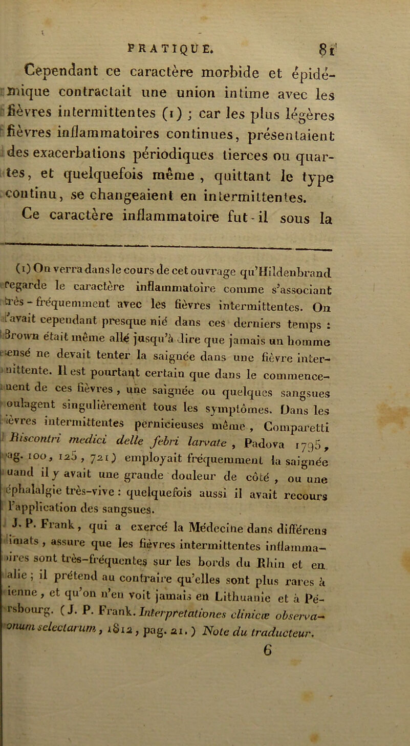 Cependant ce caractère morbide et épidé- mique contractait une union intime avec les 'fièvres intermittentes (i) ; car les plus légères 'fièvres inilammatoires continues, présentaient des exacerbations périodiques tierces ou quar- tes, et quelquefois même, quittant le type continu, se changeaient en intermittentes. Ce caractère inflammatoire fut-il sous la ( 0 On verra dans le cours de cet ouvrage qu’Hildenbrancl regarde le caractère inflammatoire comme s^associant h’ès - fréquemment avec les flèvres intermittentes. On i'avait cependant presque nié dans ces derniers temps : ' Srourn était même allé jusqu’à dire que jamais un homme t iensé ne devait tenter la saignée dans une fièvre iiiter- . uittente. Il est pourtant certain que dans le commence- i uent de ces fièvres , une saignée ou quelques sangsues I oulagent singulièrement tous les symptômes. Dans les levres intermittentes pernicieuses même, Comparetti 1 Biscontri medici delle febri larvate ^ Padova lygS, ^•ag. iDo, Ï2S, employait fréquemment la saignée juand il y avait une grande douleur de côté, ou une éphalalgie très-vive ; quelquefois aussi il avait recours ‘ l’^'pplivation des sangsues. i J. P. Frank , qui a exercé la Médecine dans diftérens limats , assure que les fièvres intermittentes inflamma- >ires sont très-fréquentes sur les bords du Rliin et ea allé ; il prétend au contraire qu’elles sont plus rares à ' ienne, et qu’on n’en voit jamais en Lithuanie et à Pé- rsbourg. (J. P. ^v\ix\\.lnlerpretationes clinicœ observa-^ onunisdeclarum, iSia, pag. ai. ) Noie du traducteur. 6