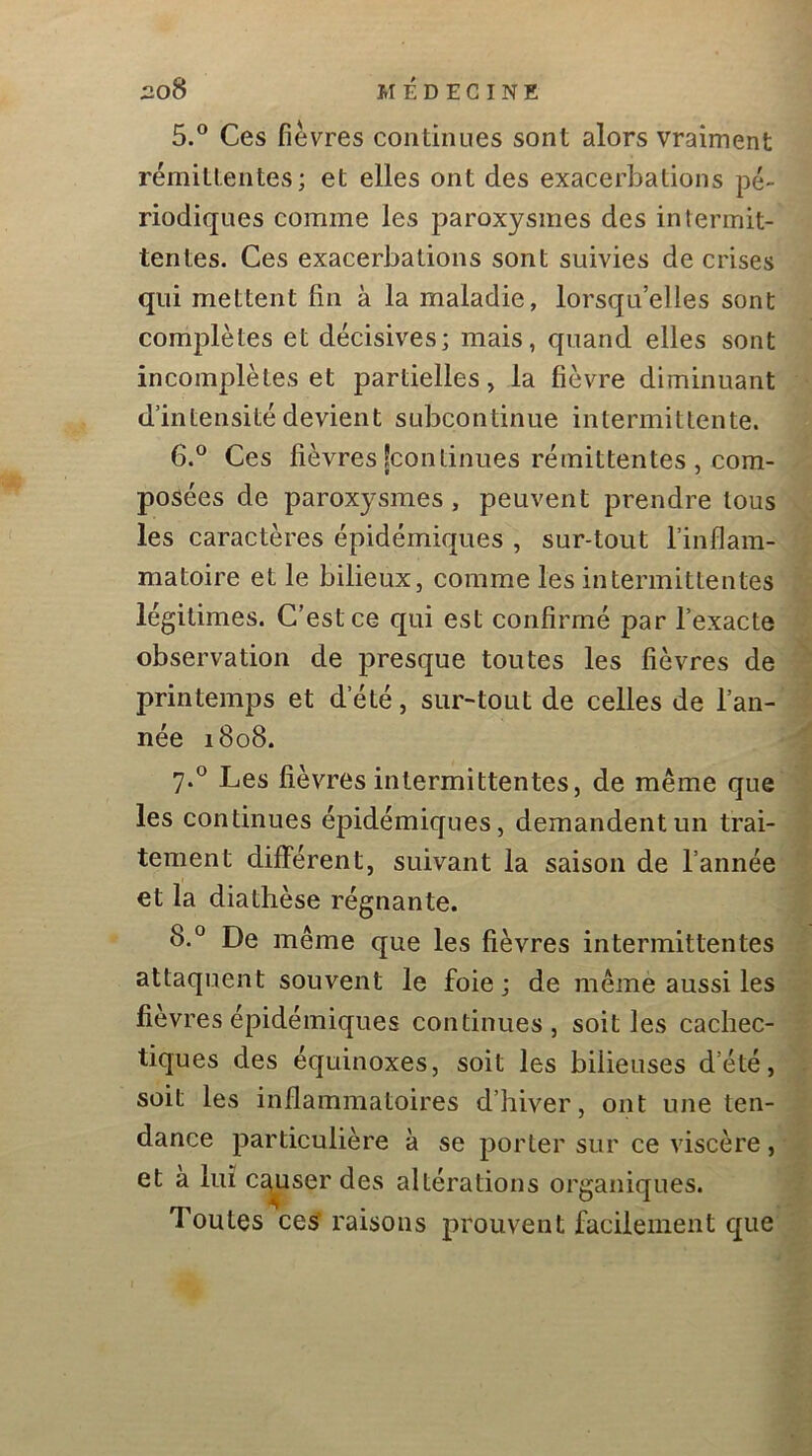 5. ® Ces fièvres continues sont alors vraiment rémittentes; et elles ont des exacerbations pé- riodiques comme les paroxysmes des intermit- tentes. Ces exacerbations sont suivies de crises qui mettent fin à la maladie, lorsqu’elles sont complètes et décisives; mais, quand elles sont incomplètes et partielles, la fièvre diminuant d’intensité devient subcontinue intermittente. 6. ® Ces fièvres [continues rémittentes , com- posées de paroxysmes, peuvent prendre tous les caractères épidémiques , sur-tout l’inflam- matoire et le bilieux, comme les intermittentes légitimes. C’est ce qui est confirmé par l’exacte observation de presque toutes les fièvres de printemps et d’été, sur-tout de celles de l’an- née 1808. 7. ° Les fièvres intermittentes, de même que les continues épidémiques, demandent un trai- tement différent, suivant la saison de l’année et la diathèse régnante. 8. ° De même que les fièvres intermittentes attaquent souvent le foie; de même aussi les fièvres épidémiques continues, soit les cachec- tiques des équinoxes, soit les bilieuses d’été, soit les inflammatoires d’hiver, ont une ten- dance particulière à se porter sur ce viscère, et a lui Ccj^user des altérations organiques. Toutes ces raisons prouvent facilement que