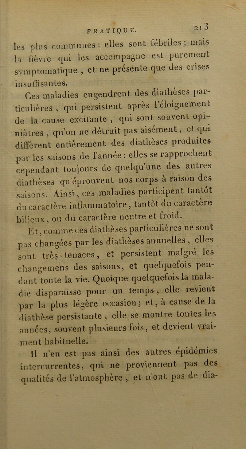 les pins communes; elles sont fébriles; mais lu lièvre qui les accompagne est purement symptomatique , et ne présente que des ciises insuffisantes. Ces maladies engendrent des dialheses pai- ticLilières , qui persistent après l’éloignement de la cause excitante , qui sont souvent opi- niâtres , qu’on ne détruit pas aisément, et qui diffèrent entièrement des diatheses produites par les saisons de l’année : elles se rapprochent cependant toujours de quelqu’une des autres diathèses qu’éprouvent nos corps à raison des saisons. Ainsi, ces maladies participent tantôt du caractère inflammatoire, tantôt du caractère bilieux, ou du caractère neutre et froid. Et, comme ces diathèses particulières ne sont pas changées par les diatheses annuelles , elles sont très-tenaces, et persistent malgré les changemens des saisons, et quelquefois pen- dant toute la vie. Quoique quelquefois la mala- die disparaisse pour un temps , elle revient par la plus légère occasion; et, à cause de la diathèse persistante , elle se montre toutes les années, souvent plusieurs fois, et devient vrab ment habituelle. Il n’en est pas ainsi des autres épidémies intercurrentes, qui ne proviennent pas des qualités de l’atmosphère , et n’ont pas de dia-