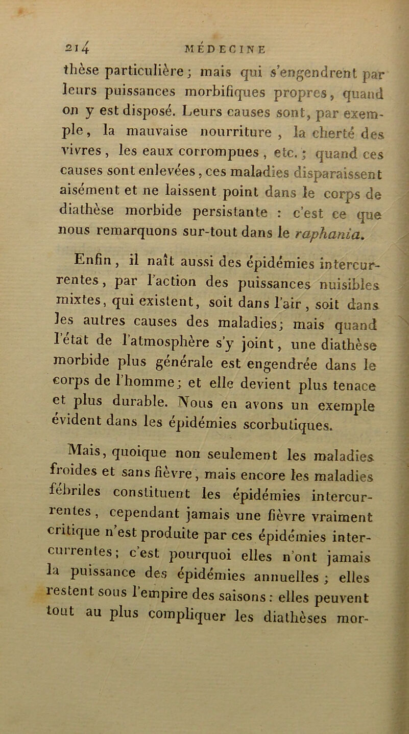 thèse particulière ; mais qui s’engendrent par leurs puissances morbifiques propres, quand on y est disposé. Leurs causes sont, par exem- ple, la mauvaise nourriture, la cherté des vivres , les eaux corrompues , etc. ; quand ces causes sont enlevées, ces maladies disparaissent aisément et ne laissent point dans le corps de diathèse morbide persistante : c’est ce que nous remarquons sur-tout dans le raphania. Enfin , il naît aussi des épidémies intercur- rentes , par 1 action des puissances nuisibles mixtes, qui existent, soit dans l’air , soit dans les autres causes des maladies; mais quand letat de 1 atmosphère s’y joint, une diathèse morbide plus generale est engendrée dans le corps de 1 homme; et elle devient plus tenace et plus durable. Nous en avons un exemple évident dans les épidémies scorbutiques. Mais, quoique non seulement les maladies froides et sans fièvre, mais encore les maladies fébriles constituent les épidémies intercur- rentes , cependant jamais une fièvre vraiment critique n est produite par ces épidémies inter- currentes; c’est pourquoi elles n’ont jamais la puissance des épidémies annuelles ; elles lestent sous 1 empire des saisons: elles peuvent tout au plus compliquer les diathèses raor-