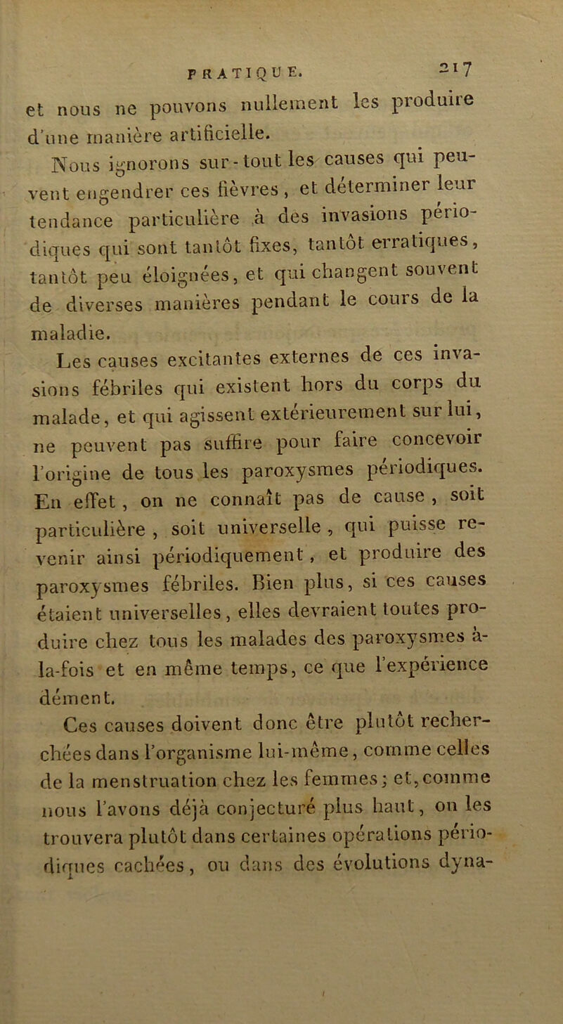et nous ne pouvons nullement les produire d’une manière artificielle. Nous i-norons sur-tout les causes qui peu- vent engendrer ces fièvres , et déterminer leur tendance particulière à des invasions pério- diques qui sont tantôt fixes, tantôt erratiques, tantôt peu éloignées, et qui changent souvent de diverses manières pendant le coins de la maladie. Les causes excitantes externes de ces inva- sions fébriles qui existent hors du corps du malade, et qui agissent extérieurement sur lui, ne peuvent pas suffire pour faire concevoir l’origine de tous les paroxysmes périodiques. En effet, on ne connaît pas de cause , soit particulière , soit universelle , qui puisse re- venir ainsi périodiquement, et produire des paroxysmes fébriles. Bien plus, si ces causes étaient universelles, elles devraient toutes pro- duire chez tous les malades des paroxysmes a- la-fois et en même temps, ce que l’expérience dément. Ces causes doivent donc être plutôt recher- chées dans l’organisme lui-même, comme celles de la menstruation chez les femmes; et,comme nous l’avons déjà conjecturé plus haut, on les trouvera plutôt dans certaines opérations pério- diques cachées, ou dans des évolutions dyna- t