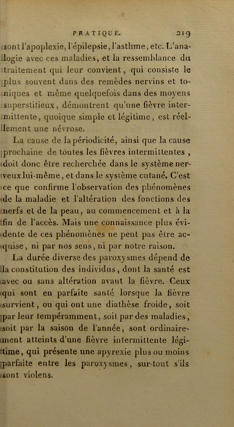•son t Tapoplexie, 1 epilepsie, l’asthme, etc. Lana- llogie avec ces maladies, et la ressemblance du itrailement qui leur convient, qui consiste le jplus souvent dans des remèdes nervins et to- iniques et même quelquefois dans des mo)^ens .•superstitieux, démontrent qu’une fièvre inter- ;mittente, quoique simple et légitime, est réel- llement une névrose. La cause de la périodicité, ainsi que la cause (prochaine de toutes les fièvres intermittentes , .doit donc être recherchée dans le système ner- n^euxlui-même, et dans le système cutané. C’est ce que confirme l’observation des phénomènes (de la maladie et l’altération des fonctions des merfs et de la peau, au commencement et à la ifin de l’accès. Mais une connaissance plus évi- .dente de ces phénomènes ne peut pas être ac- .quise, ni par nos sens, ni par notre raison. La durée diverse des paroxysmes dépend de lia constitution des individus, dont la santé est ;avec ou sans altération avant la fièvre. Ceux .qui sont en parfaite santé lorsque la fièvre .'Survient, ou qui ont une diathèse froide, soit )par leur tempéramment, soit par des maladies, .'soit par la saison de l’année, sont ordinaire- iment atteints d’une fièvre intermittente légi- time, qui présente une apyrexie plus ou moins jparfaite entre les paroxysmes, sur-tout s’ils ;Sont violens.