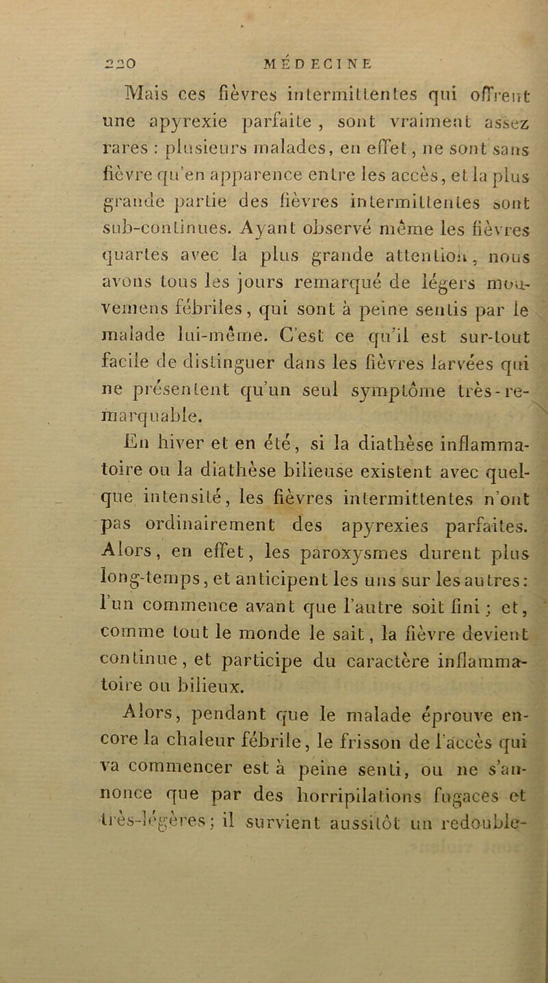 Mais ces fièvres intermittentes qui oITreut une apyrexie parfaite , sont vraiment assez rares : plusieurs malades, en effet, ne sont sans fièvre qu’en apparence entre les accès, et la plus grande partie des fièvres intermittentes sont sub-conlinues. Ayant observé même les fièvres quartes avec la plus grande attention, nous avons tous les jours remarqué de légers moU' vemens fébriles, qui sont à peine sentis par le malade lui-méme. C’est ce qu’il est sur-tout facile de distinguer dans les fièvres larvées qui ne présentent qu’un seul symptôme très-re- marquable. En hiver et en été, si la diathèse inflamma- toire ou la diathèse bilieuse existent avec quel- que intensité, les fièvres intermittentes n’ont pas ordinairement des apyrexies parfaites. Alors, en effet, les paroxysmes durent plus long-temps, et anticipent les uns sur les autres ; lun commence avant que l’autre soit fini; et, comme tout le monde le sait, la fièvre devient continue, et participe du caractère inflamma- toire ou bilieux. Alors, pendant que le malade éprouve en- core la chaleur fébrile, le frisson de l’accès qui va commencer est à peine senti, ou ne s’an- nonce que par des horripilations fugaces et li'ès-lcgères; il survient aussitôt un redouble- X
