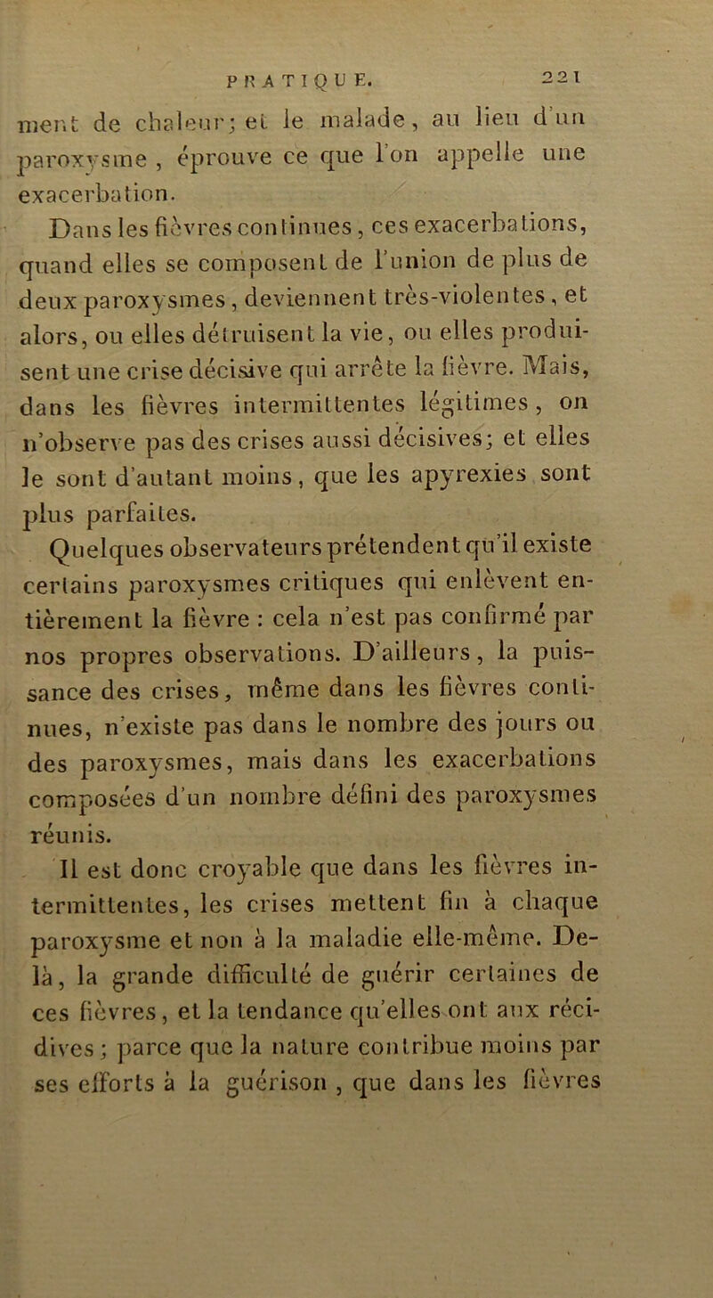 ment de chaleur; eL le malade, an lien d un liaroxysme , éprouve ce c[ue Ion appelle une exacerbation. ’ Dans les fièvres continues, ces exacerbations, quand elles se composent de l’union de plus de deux paroxysmes, deviennent très-violentes, et alors, ou elles détruisent la vie, ou elles produi- sent une crise décisive c[ui arrête la fièvre. Mais, dans les fièvres intermittentes légitimes , on n’observe pas des crises aussi décisives; et elles le sont d’autant moins, que les apyrexies sont j)lus parfaites. Quelques observateurs prétendent c[u’il existe certains paroxysmes critiques qui enlèvent en- tièrement la fièvre : cela n’est pas confirmé par nos propres observations. D ailleurs, la puis- sance des crises, même dans les fièvres conti- nues, n’existe pas dans le nombre des jours ou des paroxysmes, mais dans les exacerbations composées d’un nombre défini des paroxysmes réunis. Il est donc croyable que dans les fièvres in- termittentes, les crises mettent fin à chaque paroxysme et non à la maladie elle-même. De- là, la grande difficulté de guérir certaines de ces fièvres, et la tendance qu’elles ont aux réci- dives; parce que la nature contribue moins par ses clForts à la guérison , que dans les fièvres