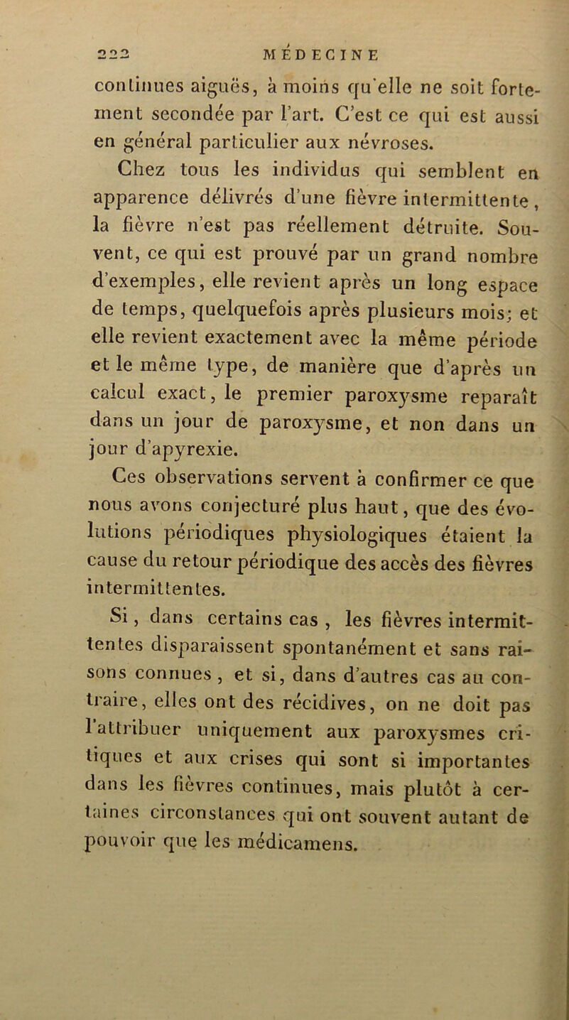 continues aiguës, k moins qu’elle ne soit forte- ment secondée par Fart. C’est ce qui est aussi en général particulier aux névroses. Chez tous les individus qui semblent en apparence délivrés d’une fièvre intermittente, la fièvre n’est pas réellement détruite. Sou- vent, ce qui est prouvé par un grand nombre d’exemples, elle revient après un long espace de temps, quelquefois après plusieurs mois; et elle revient exactement avec la même période et le même type, de manière que d’après un calcul exact, le premier paroxysme reparaît dans un jour de paroxysme, et non dans un jour d’apyrexie. Ces observations servent k confirmer ce que nous avons conjecturé plus haut, que des évo- lutions périodiques physiologiques étaient la cause du retour périodique des accès des fièvres intermittentes. Si, dans certains cas , les fièvres intermit- tentes disparaissent spontanément et sans rai- sons connues , et si, dans d’autres cas au con- traire, elles ont des récidives, on ne doit pas 1 attribuer uniquement aux paroxysmes cri- tiques et aux crises c]ui sont si importantes dans les fièvres continues, mais plutôt k cer- taines circonstances qui ont souvent autant de pouvoir que les médicamens.